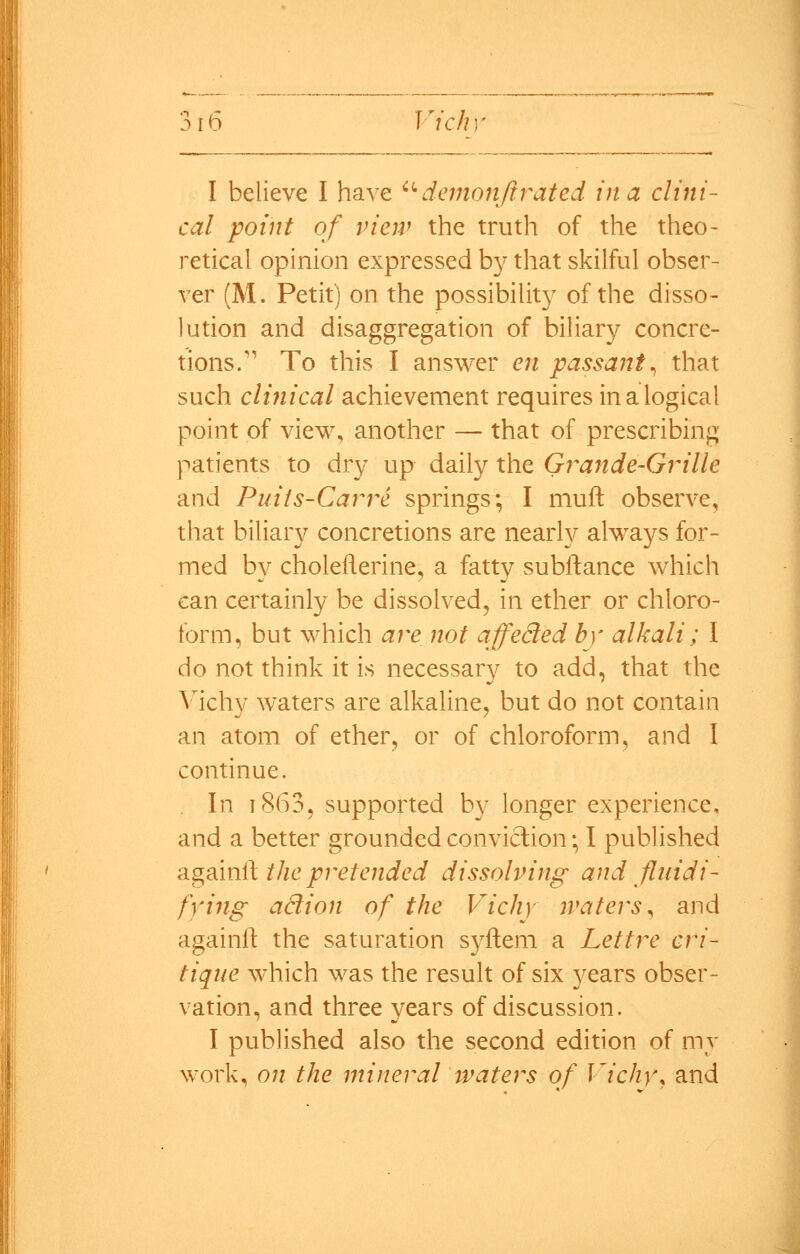 I believe I have • demonjirated in a clini- cal point of view the truth of the theo- retical opinion expressed by that skilful obser- ver (M. Petit) on the possibilit}^ of the disso- hition and disaggregation of biHary concre- tions.'*' To this I answer en passant^ that such clinical achievement requires in a logical point of view, another — that of prescribing patients to dry up daily the Grande-Grille and Puiis-Carre springs; I muft observe, that biliar}^ concretions are nearly always for- med by choleilerine, a fatty subftance which can certainly be dissolved, in ether or chloro- form, but which are not affeSed by alkali; I do not think it is necessary to add, that the Vichy waters are alkaline, but do not contain an atom of ether, or of chloroform, and I continue. , In 1863, supported by longer experience, and a better grounded conviction; I published 'Agsin^ the pretended dissolving and fluidi- fying ad ion of the Vichy waters^ and againlf the saturation syftem a Lettre cri- tique which was the result of six years obser- vation, and three years of discussion. I published also the second edition of my work, on the mineral waters of Vichy^ and