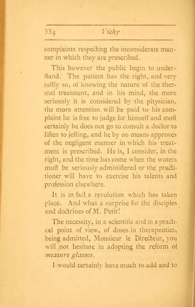 complaints respecting the inconsiderate man- ner in which they are prescribed. This however the pubHc begin to under- ftand. The patient has the right, and very juftly so, of knowing the nature of the ther- mal treatment, and in his mind, the more seriously it is considered bv the physician, the more attention will be paid to his com- plaint he is free to judge for himself and molt certainly he does not go to consult a doctor to liften to jefting, and he by no means approves of the negligent manner in which his treat- ment is prescribed. He is, I consider, in the right, and the time has come when the waters muit be seriously adminiftered or the pradi= tioner will have to exercise his talents and profession elsev/here. It is in fa6t a revolution which has taken place. And what a surprise for the disciples and do6trines of M. Petit! The necessity, in a scientific and in a practi- cal point of view, of doses in therapeutics, being admitted, Monsieur le Diredeur, you will not hesitate in adopting the reform of measure glasses, I would certainly have much to add and to