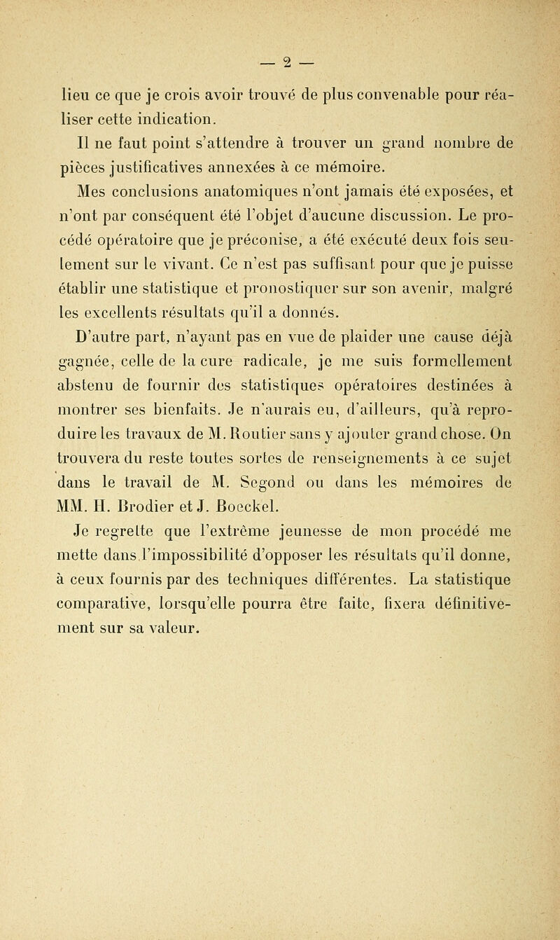 lieu ce que je crois avoir trouvé de plus convenable pour réa- liser cette indication. Il ne faut point s'attendre à trouver un grand nombre de pièces justificatives annexées à ce mémoire. Mes conclusions anatomiques n'ont jamais été exposées, et n'ont par conséquent été l'objet d'aucune discussion. Le pro- cédé opératoire que je préconise, a été exécuté deux fois seu- lement sur le vivant. Ce n'est pas suffisant pour que je puisse établir une statistique et pronostiquer sur son avenir, malgré les excellents résultats qu'il a donnés. D'autre part, n'ayant pas en vue de plaider une cause déjà gagnée, celle de la cure radicale, je me suis formellement abstenu de fournir des statistiques opératoires destinées à montrer ses bienfaits. Je n'aurais eu, d'ailleurs, qu'à repro- duire les travaux de M. Routier sans y ajouter grand chose. On trouvera du reste toutes sortes de renseignements à ce sujet dans le travail de M. Segond ou dans les mémoires de MM. H. Brodier et J. Boeckel. Je regrette que l'extrême jeunesse de mon procédé me mette dans l'impossibilité d'opposer les résultats qu'il donne, à ceux fournis par des techniques différentes. La statistique comparative, lorsqu'elle pourra être faite, fixera définitive- ment sur sa valeur.