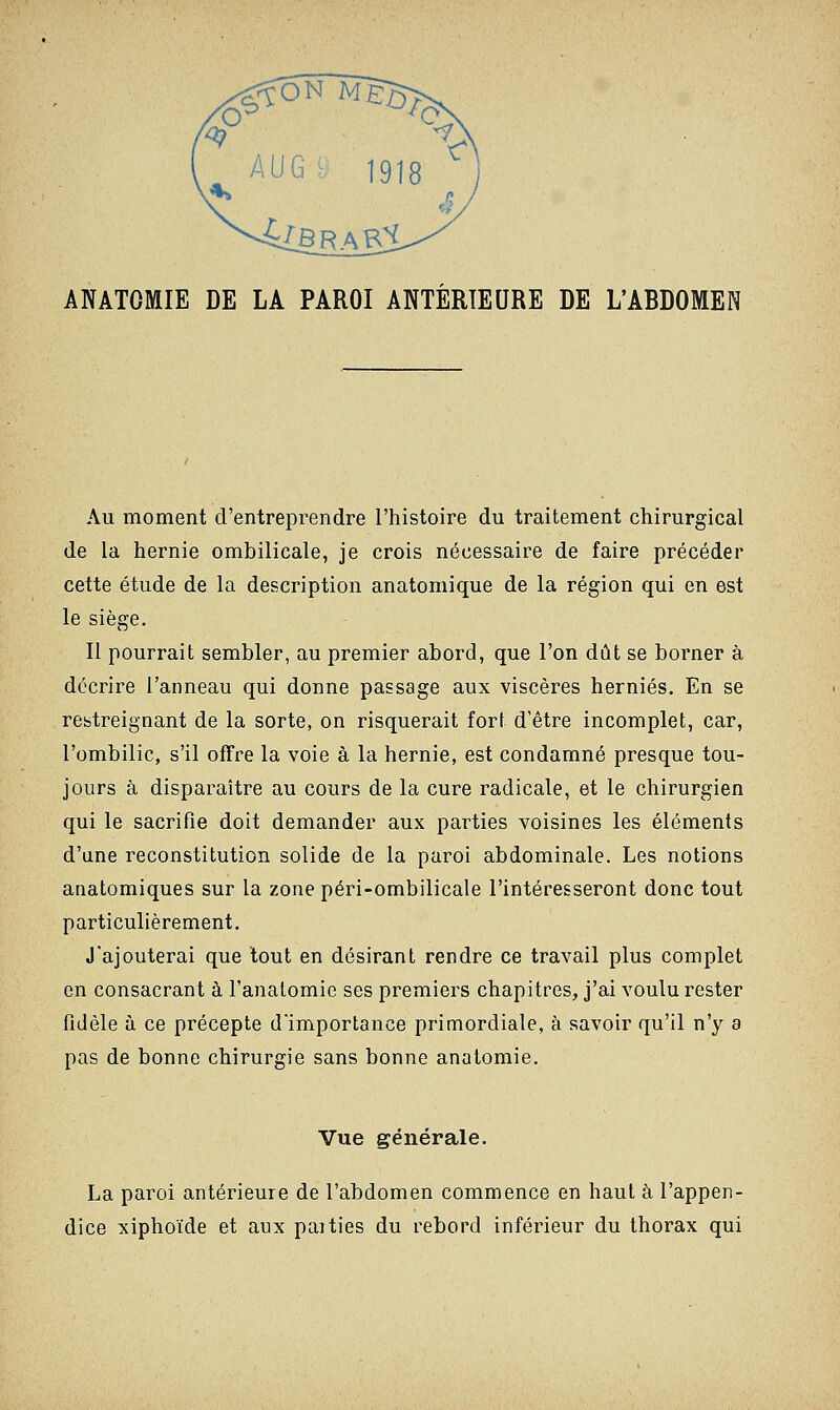 AUG9 1918 S. ANATOMIE DE LA PAROI ANTÉRIEURE DE L'ABDOMEN Au moment d'entreprendre l'histoire du traitement chirurgical de la hernie ombilicale, je crois nécessaire de faire précéder cette étude de la description anatomique de la région qui en est le siège. Il pourrait sembler, au premier abord, que l'on dût se borner à décrire l'anneau qui donne passage aux viscères hernies. En se restreignant de la sorte, on risquerait fort d'être incomplet, car, l'ombilic, s'il offre la voie à la hernie, est condamné presque tou- jours à disparaître au cours de la cure radicale, et le chirurgien qui le sacrifie doit demander aux parties voisines les éléments d'une reconstitution solide de la paroi abdominale. Les notions anatomiques sur la zone péri-ombilicale l'intéresseront donc tout particulièrement. J'ajouterai que tout en désirant rendre ce travail plus complet en consacrant à l'anatomie ses premiers chapitres, j'ai voulu rester fidèle à ce précepte d'importance primordiale, à savoir qu'il n'y a pas de bonne chirurgie sans bonne anatomie. Vue générale. La paroi antérieure de l'abdomen commence en haut à l'appen- dice xiphoïde et aux paities du rebord inférieur du thorax qui