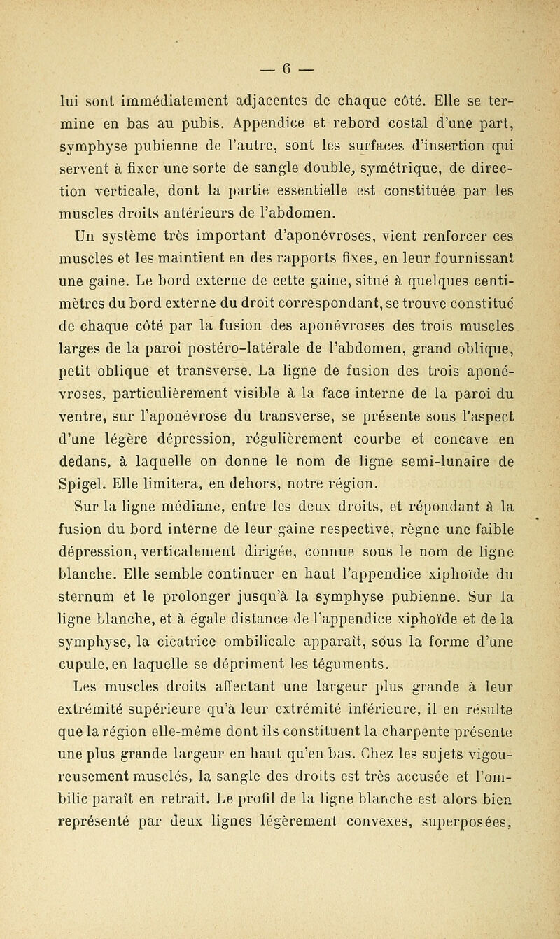 lui sont immédiatement adjacentes de chaque côté. Elle se ter- mine en bas au pubis. Appendice et rebord costal d'une part, symphyse pubienne de l'autre, sont les surfaces d'insertion qui servent à fixer une sorte de sangle double, symétrique, de direc- tion verticale, dont la partie essentielle est constituée par les muscles droits antérieurs de l'abdomen. Un système très important d'aponévroses, vient renforcer ces muscles et les maintient en des rapports fixes, en leur fournissant une gaine. Le bord externe de cette gaine, situé à quelques centi- mètres du bord externe du droit correspondant, se trouve constitué de chaque côté par la fusion des aponévroses des trois muscles larges de la paroi postéro-latérale de l'abdomen, grand oblique, petit oblique et transverse. La ligne de fusion des trois aponé- vroses, particulièrement visible à la face interne dé la paroi du ventre, sur l'aponévrose du transverse, se présente sous l'aspect d'une légère dépression, régulièrement courbe et concave en dedans, à laquelle on donne le nom de ligne semi-lunaire de Spigel. Elle limitera, en dehors, notre région. Sur la ligne médiane, entre les deux droits, et répondant à la fusion du bord interne de leur gaine respective, règne une faible dépression, verticalement dirigée, connue sous le nom de ligne blanche. Elle semble continuer en haut l'appendice xiphoïde du sternum et le prolonger jusqu'à la symphyse pubienne. Sur la ligne blanche, et à égale distance de l'appendice xiphoïde et de la symphyse, la cicatrice ombilicale apparaît, sous la forme d'une cupule, en laquelle se dépriment les téguments. Les muscles droits affectant une largeur plus grande à leur extrémité supérieure qu'à leur extrémité inférieure, il en résulte que la région elle-même dont ils constituent la charpente présente une plus grande largeur en haut qu'en bas. Chez les sujets vigou- reusement musclés, la sangle des droits est très accusée et l'om- bilic paraît en retrait. Le profil de la ligne blanche est alors bien représenté par deux lignes légèrement convexes, superposées,