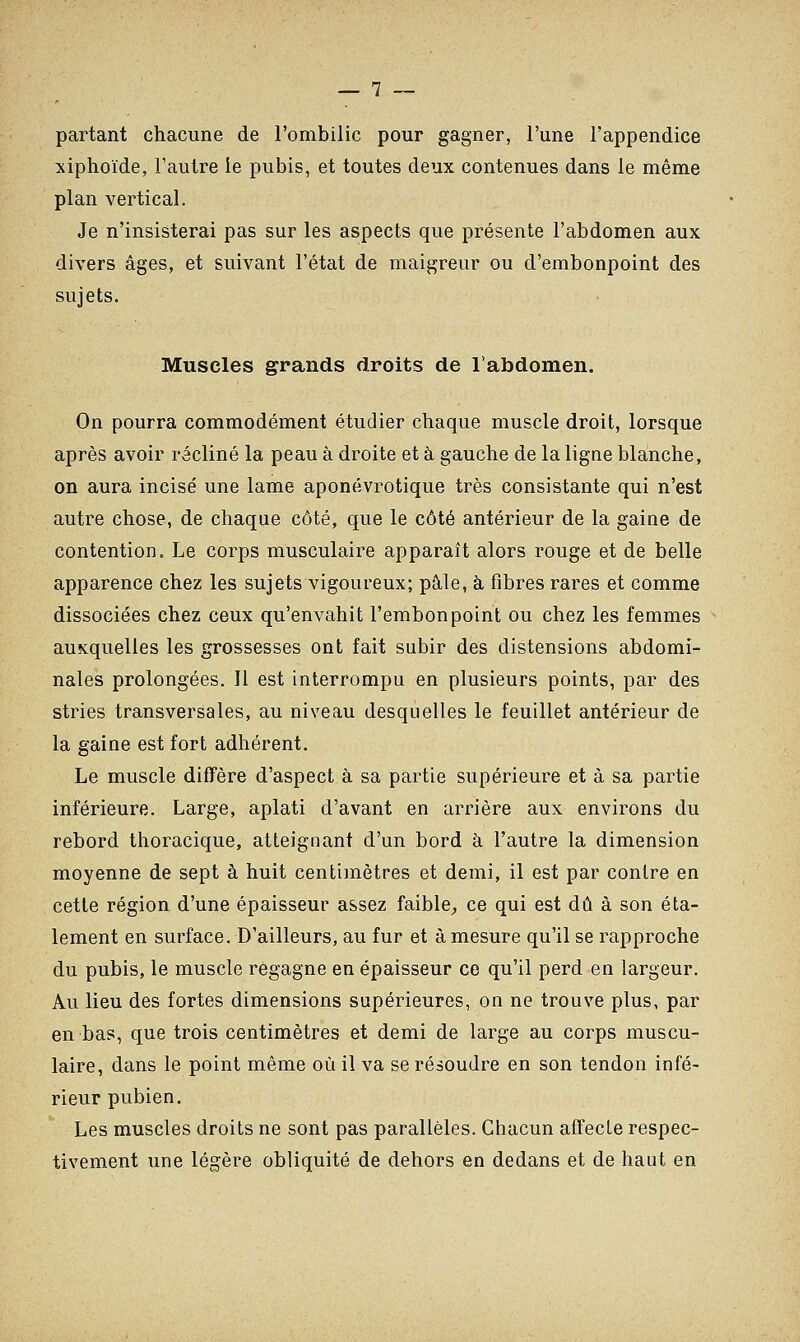partant chacune de l'ombilic pour gagner, l'une l'appendice xiphoïde, l'autre le pubis, et toutes deux contenues dans le même plan vertical. Je n'insisterai pas sur les aspects que présente l'abdomen aux divers âges, et suivant l'état de maigreur ou d'embonpoint des sujets. Muscles grands droits de l'abdomen. On pourra commodément étudier chaque muscle droit, lorsque après avoir récliné la peau à droite et à gauche de la ligne blanche, on aura incisé une lame aponévrotique très consistante qui n'est autre chose, de chaque côté, que le côté antérieur de la gaine de contention. Le corps musculaire apparaît alors rouge et de belle apparence chez les sujets vigoureux; pâle, à fibres rares et comme dissociées chez ceux qu'envahit l'embonpoint ou chez les femmes auxquelles les grossesses ont fait subir des distensions abdomi- nales prolongées. Il est interrompu en plusieurs points, par des stries transversales, au niveau desquelles le feuillet antérieur de la gaine est fort adhérent. Le muscle diffère d'aspect à sa partie supérieure et à sa partie inférieure. Large, aplati d'avant en arrière aux environs du rebord thoracique, atteignant d'un bord à l'autre la dimension moyenne de sept à huit centimètres et demi, il est par contre en cette région d'une épaisseur assez faible, ce qui est dû à son éta- lement en surface. D'ailleurs, au fur et à mesure qu'il se rapproche du pubis, le muscle regagne en épaisseur ce qu'il perd en largeur. Au lieu des fortes dimensions supérieures, on ne trouve plus, par en bas, que trois centimètres et demi de large au corps muscu- laire, dans le point même où il va se résoudre en son tendon infé- rieur pubien. Les muscles droits ne sont pas parallèles. Chacun affecte respec- tivement une légère obliquité de dehors en dedans et de haut en