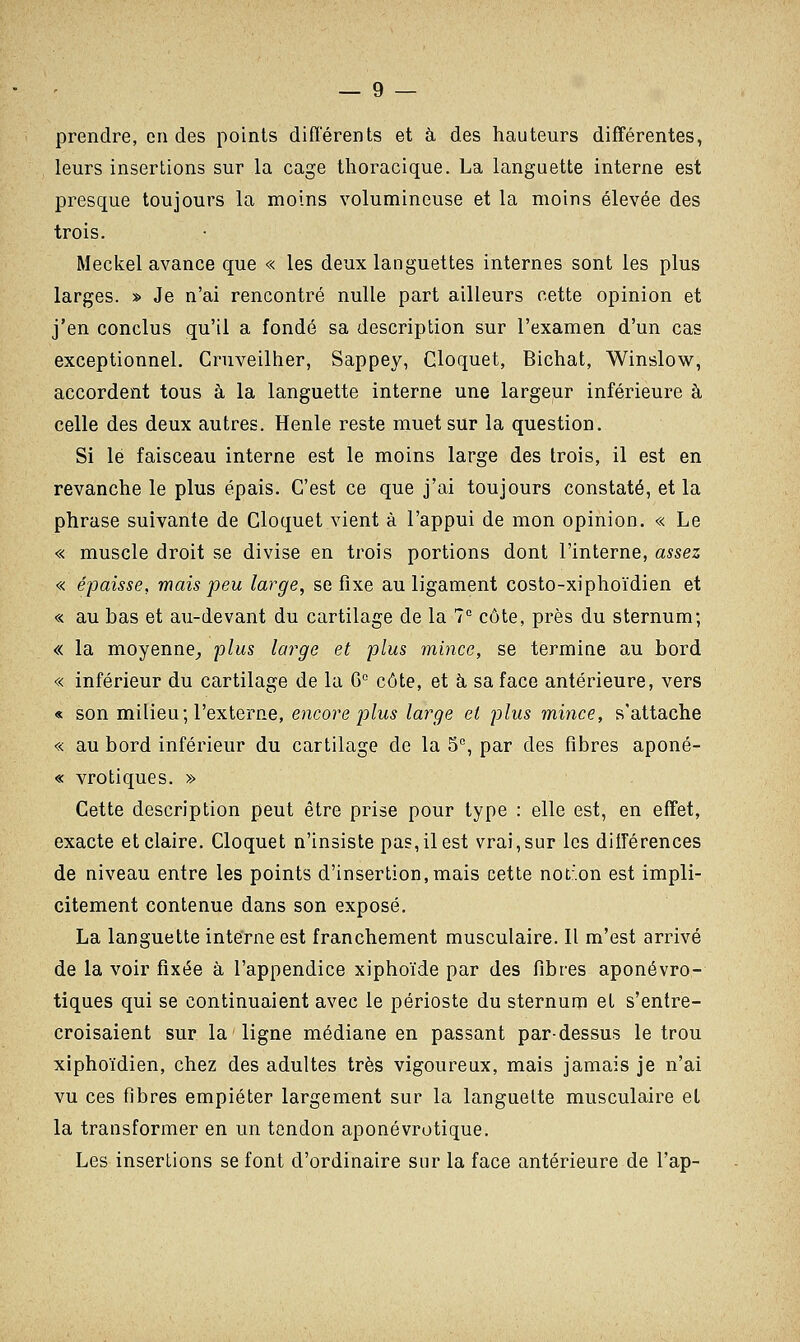 prendre, en des points différents et à des hauteurs différentes, leurs insertions sur la cage thoracique. La languette interne est presque toujours la moins volumineuse et la moins élevée des trois. Meckel avance que « les deux languettes internes sont les plus larges. » Je n'ai rencontré nulle part ailleurs cette opinion et j'en conclus qu'il a fondé sa description sur l'examen d'un cas exceptionnel. Cruveilher, Sappey, Cloquet, Bichat, Winslow, accordent tous à la languette interne une largeur inférieure à celle des deux autres. Henle reste muet sur la question. Si le faisceau interne est le moins large des trois, il est en revanche le plus épais. C'est ce que j'ai toujours constaté, et la phrase suivante de Cloquet vient à l'appui de mon opinion. « Le « muscle droit se divise en trois portions dont l'interne, assez « épaisse, mais peu large, se fixe au ligament costo-xiphoïdien et « au bas et au-devant du cartilage de la 7° côte, près du sternum; « la moyenne,, plus large et plus mince, se termine au bord « inférieur du cartilage de la G0 côte, et à sa face antérieure, vers « son milieu; l'externe, encore plus large et plus mince, s'attache « au bord inférieur du cartilage de la 5e, par des fibres aponé- « vrotiques. » Cette description peut être prise pour type : elle est, en effet, exacte et claire. Cloquet n'insiste pas, il est vrai,sur les différences de niveau entre les points d'insertion, mais cette not:.on est impli- citement contenue dans son exposé. La languette interne est franchement musculaire. Il m'est arrivé de la voir fixée à l'appendice xiphoïde par des fibres aponévro- tiques qui se continuaient avec le périoste du sternum et s'entre- croisaient sur la ligne médiane en passant pardessus le trou xiphoïdien, chez des adultes très vigoureux, mais jamais je n'ai vu ces fibres empiéter largement sur la languelte musculaire et la transformer en un tendon aponévrotique. Les insertions se font d'ordinaire sur la face antérieure de l'ap-