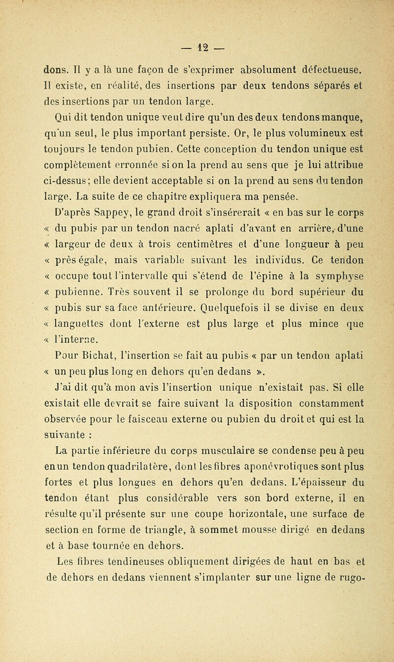 dons. Il y a là une façon de s'exprimer absolument défectueuse. Il existe, en réalité, des insertions par deux tendons séparés et des insertions par un tendon large. Qui dit tendon unique veut dire qu'un des deux tendons manque, qu'un seul, le plus important persiste. Or, le plus volumineux est toujours le tendon pubien. Cette conception du tendon unique est complètement erronnée si on la prend au sens que je lui attribue ci-dessus; elle devient acceptable si on la prend au sens du tendon large. La suite de ce chapitre expliquera ma pensée. D'après Sappey, le grand droit s'insérerait « en bas sur le corps « du pubis par un tendon nacré aplati d'avant en arrière, d'une « largeur de deux à trois centimètres et d'une longueur à peu « près égale, mais variable suivant les individus. Ce tendon « occupe tout l'intervalle qui s'étend de l'épine à la symphyse « pubienne. Très souvent il se prolonge du bord supérieur du « pubis sur sa face antérieure. Quelquefois il se divise en deux « languettes dont l'externe est plus large et plus mince que « l'interne. Pour Bichat, l'insertion se fait au pubis « par un tendon aplati « un peu plus long en dehors qu'en dedans ». J'ai dit qu'à mon avis l'insertion unique n'existait pas. Si elle existait elle devrait se faire suivant la disposition constamment observée pour le faisceau externe ou pubien du droit et qui est la suivante : La partie inférieure du corps musculaire se condense peu à peu en un tendon quadrilatère, dont les fibres aponévrotiques sont plus fortes et plus longues en dehors qu'en dedans. L'épaisseur du tendon étant plus considérable vers son bord externe, il en résulte qu'il présente sur une coupe horizontale, une surface de section en forme de triangle, à sommet mousse dirigé en dedans et à base tournée en dehors. Les fibres tendineuses obliquement dirigées de haut en bas et de dehors en dedans viennent s'implanter sur une ligne de rugo-