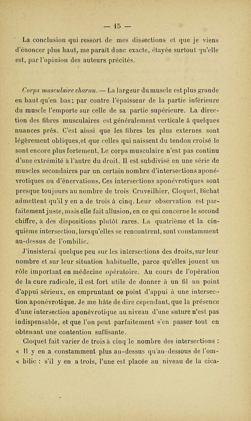 La conclusion qui ressort de mes dissections et que je viens d'énoncer plus haut, me paraît donc exacte, étayée surtout qu'elle est, par l'opinion des auteurs précités. Corps musculaire charnu. — La largeur du muscle est plus grande en haut qu'en bas; par contre l'épaisseur de la partie inférieure du muscle l'emporte sur celle de sa partie supérieure. La direc- tion des fibres musculaires est généralement verticale à quelques nuances près. C'est ainsi que les fibres les plus externes sont légèrement obliques,et que celles qui naissent du tendon croisé le sont encore plus fortement. Le corps musculaire n'est pas continu d'une extrémité à l'autre du droit. Il est subdivisé en une série de muscles secondaires par un certain nombre d'intersections aponé- vrotiques ou d'énervations. Ces intersections aponévrotiques sont presque toujours au nombre de trois Cruveilhier, Cloquet, Bichat admettent qu'il y en a de trois à cinq. Leur observation est par- faitement juste, mais elle fait allusion, en ce qui concerne le second chiffre, à des dispositions plutôt rares. La quatrième et la cin- quième intersection, lorsqu'elles se rencontrent, sont constamment au-dessus de l'ombilic. J'insisterai quelque peu sur les intersections des droits, sur leur nombre et sur leur situation habituelle, parce qu'elles jouent un rôle important en médecine opératoire. Au cours de l'opération de la cure radicale, il est fort utile de donner à un fil un point d'appui sérieux, en empruntant ce point d'appui à une intersec- tion aponévrotique. Je me hâte de dire cependant, que la présence d'une intersection aponévrotique au niveau d'une suture n'est pas indispensable, et que l'on peut parfaitement s'en passer tout en obtenant une contention suffisante. Cloquet fait varier de trois à cinq le nombre des intersections : « Il y en a constamment plus au-dessus qu'au-dessous de l'om- « bilic : s'il y en a trois, l'une est placée au niveau de la cica-
