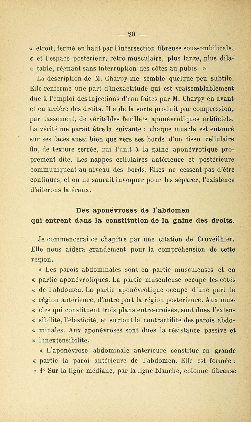 « étroit, fermé en haut par l'intersection fibreuse sous-ombilicale, « et l'espace postérieur, rétro-musculaire, plus large, plus dila- « table, régnant sans interruption des côtes au pubis. » La description de M. Charpy me semble quelque peu subtile. Elle renferme une part d'inexactitude qui est vraisemblablement due à l'emploi des injections d'eau faites par M. Charpy en avant et en arrière des droits. Il a de la sorte produit par compression, par tassement, de véritables feuillets aponévrotiques artificiels. La vérité me paraît être la suivante : chaque muscle est entouré sur ses faces aussi bien que vers ses bords d'un tissu cellulaire fin, de texture serrée, qui l'unit à la gaine aponévrotique pro- prement dite. Les nappes cellulaires antérieure et postérieure communiquent au niveau des bords. Elles ne cessent pas d'être continues, et on ne saurait invoquer pour les séparer, l'existence d'ailerons latéraux. Des aponévroses de l'abdomen qui entrent dans la constitution de la gaine des droits. Je commencerai ce chapitre par une citation de Gruveilhier. Elle nous aidera grandement pour la compréhension de cette région. « Les parois abdominales sont en partie musculeuses et en « partie aponévrotiques. La partie musculeuse occupe les côtés « de l'abdomen. La partie aponévrotique occupe d'une part la « région antérieure, d'autre part la région postérieure. Aux mus- « clés qui constituent trois plans entre-croisés, sont dues l'exten- « sibilité, l'élasticité, et surtout la contractilité des parois abdo- « minales. Aux aponévroses sont dues la résistance passive et « l'inextensibilité. « L'aponévrose abdominale antérieure constitue en grande « partie la paroi antérieure de l'abdomen. Elle est formée : « 1° Sur la ligne médiane, par la ligne blanche, colonne fibreuse