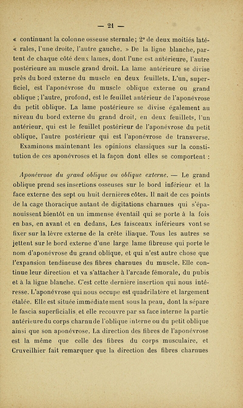 « continuant la colonne osseuse sternale; 2° de deux moitiés laté- '« raies, l'une droite, l'autre gauche. » De la ligne blanche, par- tent de chaque côté deux lames, dont l'une est antérieure, l'autre postérieure au muscle grand droit. La lame antérieure se divise près du bord externe du muscle en deux feuillets. L'un, super- ficiel, est l'aponévrose du muscle oblique externe ou grand oblique ; l'autre, profond, est le feuillet antérieur de l'aponévrose du petit oblique. La lame postérieure se divise également au niveau du bord externe du grand droif, en deux feuillets, l'un antérieur, qui est le feuillet postérieur de l'aponévrose du petit oblique, l'autre postérieur qui est l'aponévrose de transverse. Examinons maintenant les opinions classiques sur la consti- tution de ces aponévroses et la façon dont elles se comportent : Aponévrose du grand oblique ou oblique externe. — Le grand oblique prend ses insertions osseuses sur le bord inférieur et la face externe des sept ou huit dernières côtes. Il nait de ces points de la cage thoracique autant de digitations charnues qui s'épa- nouissent bientôt en un immense éventail qui se porte à la fois en bas, en avant et en dedans, Les faisceaux inférieurs vont se fixer sur la lèvre externe de la crête iliaque. Tous les autres se jettent sur le bord externe d'une large lame fibreuse qui porte le nom d'aponévrose du grand oblique, et qui n'est autre chose que l'expansion tendineuse des fibres charnues du muscle. Elle con- tinue leur direction et va s'attacher à l'arcade fémorale, du pubis et à la ligne blanche. C'est cette dernière insertion qui nous inté- resse. L'aponévrose qui nous occupe est quadrilatère et largement étalée. Elle est située immédiate ment sous la peau, dont la sépare le fascia superficialis, et elle recouvre par sa face interne la partie antérieure du corps charnude l'oblique interne ou du petit oblique ainsi que son aponévrose. La direction des fibres de l'aponévrose est la même que celle des fibres du corps musculaire, et Cruveilhier fait remarquer que la direction des fibres charnues