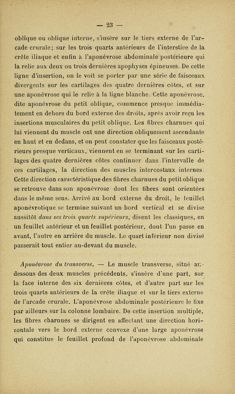 oblique ou oblique interne, s'insère sur le tiers externe de l'ar- cade crurale ; sur les trois quarts antérieurs de l'interstice de la crête iliaque et enfin à l'aponévrose abdominale postérieure qui la relie aux deux ou trois dernières apophyses épineuses. De cette ligne d'insertion, on le voit se porter par une série de faisceaux divergents sur les cartilages des quatre dernières côtes, et sur une aponévrose qui le relie à la ligne blanche. Cette aponévrose, dite aponévrose du petit oblique, commence presque immédia- tement en dehors du bord externe des droits, après avoir reçu les insertions musculaires du petit oblique. Les fibres charnues qui lui viennent du muscle ont une direction obliquement ascendante en haut et en dedans, et on peut constater que les faisceaux posté- rieurs presque verticaux, viennent en se terminant sur les carti- lages des quatre dernières côtes continuer dans l'intervalle de ces cartilages, la direction des muscles intercostaux internes. Cette direction caractéristique des fibres charnues du petit oblique se retrouve dans son aponévrose dont les fibres sont orientées •dans le même sens. Arrivé au bord externe du droit, le feuillet aponévrotique se termine suivant un bord vertical et se divise aussitôt dans ses trois quarts supérieurs, disent les classiques, en un feuillet antérieur et un feuillet postérieur, dont l'un passe en avant, l'autre en arrière du muscle. Le quart inférieur non divisé passerait tout entier au-devant du muscle. Aponévrose du transverse. — Le muscle transverse, situé au- dessous des deux muscles précédents, s'insère d'une part, sur la face interne des six dernières côtes, et d'autre part sur les trois quarts antérieurs de la crête iliaque et sur le tiers externe de l'arcade crurale. L'aponévrose abdominale postérieure le fixe par ailleurs sur la colonne lombaire. De cette insertion multiple, les fibres charnues se dirigent en affectant une direction hori- zontale vers le bord externe convexe d'une large aponévrose qui constitue le feuillet profond de l'aponévrose abdominale