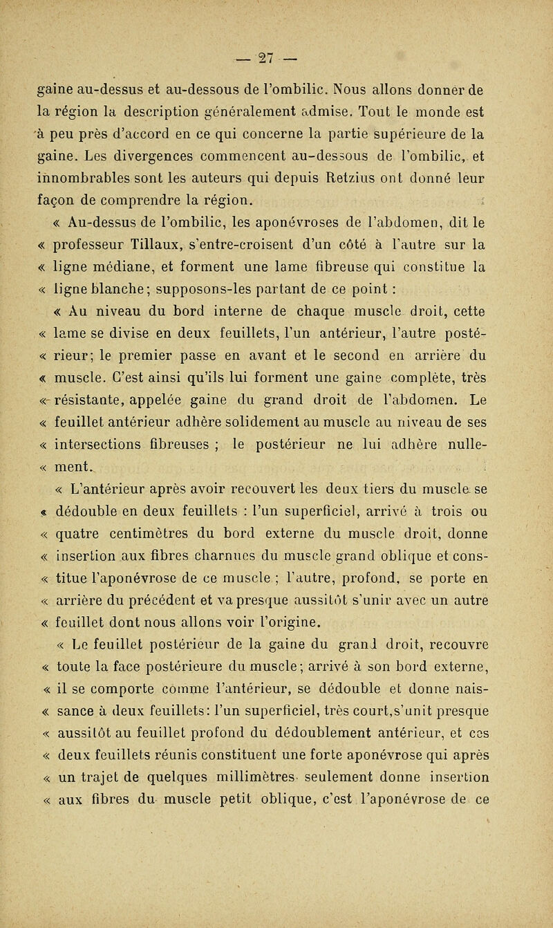 gaine au-dessus et au-dessous de l'ombilic. Nous allons donner de la région la description généralement admise. Tout le monde est à peu près d'accord en ce qui concerne la partie supérieure de la gaine. Les divergences commencent au-dessous de l'ombilic,, et innombrables sont les auteurs qui depuis Retzius ont donné leur façon de comprendre la région. ; « Au-dessus de l'ombilic, les aponévroses de l'abdomen, dit le « professeur Tillaux, s'entre-croisent d'an côté à l'autre sur la « ligne médiane, et forment une lame fibreuse qui constitue la « ligne blanche; supposons-les partant de ce point : « Au niveau du bord interne de chaque muscle droit, cette « lame se divise en deux feuillets, l'un antérieur, l'autre posté- « rieur; le premier passe en avant et le second en arrière du « muscle. C'est ainsi qu'ils lui forment une gaine complète, très «-résistante, appelée gaine du grand droit de l'abdomen. Le « feuillet antérieur adhère solidement au muscle au niveau de ses « intersections fibreuses ; le postérieur ne lui adhère nulle- « ment. « L'antérieur après avoir recouvert les deux tiers du muscla se « dédouble en deux feuillets : l'un superficiel, arrivé à trois ou « quatre centimètres du bord externe du muscle droit, donne « insertion aux fibres charnues du muscle grand oblique et cons- « titue l'aponévrose de ce muscle ; l'autre, profond, se porte en « arrière du précédent et va presque aussitôt s'unir avec un autre « feuillet dont nous allons voir l'origine. « Le feuillet postérieur de la gaine du grand droit, recouvre « toute la face postérieure du muscle; arrivé à son bord externe, « il se comporte comme l'antérieur, se dédouble et donne nais- « sance à deux feuillets: l'un superficiel, très court,s'unit presque « aussitôt au feuillet profond du dédoublement antérieur, et ces « deux feuillets réunis constituent une forte aponévrose qui après « un trajet de quelques millimètres seulement donne insertion « aux fibres du muscle petit oblique, c'est l'aponévrose de ce