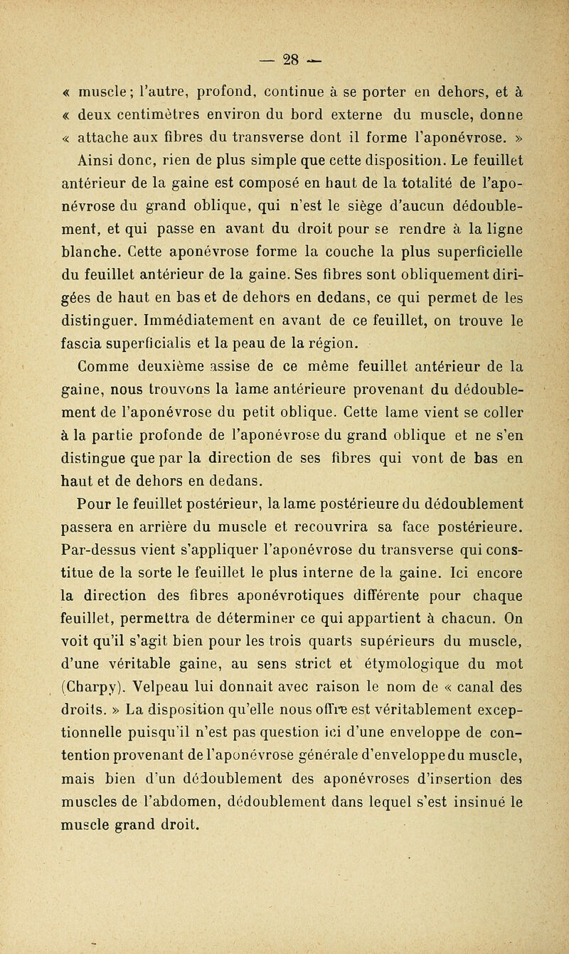 « muscle; l'autre, profond, continue à se porter en dehors, et à « deux centimètres environ du bord externe du muscle, donne « attache aux fibres du transverse dont il forme l'aponévrose. » Ainsi donc, rien de plus simple que cette disposition. Le feuillet antérieur de la gaine est composé en haut de la totalité de l'apo- névrose du grand oblique, qui n'est le siège d'aucun dédouble- ment, et qui passe en avant du droit pour se rendre à la ligne blanche. Cette aponévrose forme la couche la plus superficielle du feuillet antérieur de la gaine. Ses fibres sont obliquement diri- gées de haut en bas et de dehors en dedans, ce qui permet de les distinguer. Immédiatement en avant de ce feuillet, on trouve le fascia superficialis et la peau de la région. Comme deuxième assise de ce même feuillet antérieur de la gaine, nous trouvons la lame antérieure provenant du dédouble- ment de l'aponévrose du petit oblique. Cette lame vient se coller à la partie profonde de l'aponévrose du grand oblique et ne s'en distingue que par la direction de ses fibres qui vont de bas en haut et de dehors en dedans. Pour le feuillet postérieur, la lame postérieure du dédoublement passera en arrière du muscle et recouvrira sa face postérieure. Par-dessus vient s'appliquer l'aponévrose du transverse qui cons- titue de la sorte le feuillet le plus interne de la gaine. Ici encore la direction des fibres aponévrotiques différente pour chaque feuillet, permettra de déterminer ce qui appartient à chacun. On voit qu'il s'agit bien pour les trois quarts supérieurs du muscle, d'une véritable gaine, au sens strict et étymologique du mot (Charpy). Velpeau lui donnait avec raison le nom de « canal des droits. » La disposition qu'elle nous offre est véritablement excep- tionnelle puisqu'il n'est pas question ici d'une enveloppe de con- tention provenant de l'aponévrose générale d'enveloppe du muscle, mais bien d'un dédoublement des aponévroses d'insertion des muscles de l'abdomen, dédoublement dans lequel s'est insinué le muscle grand droit.