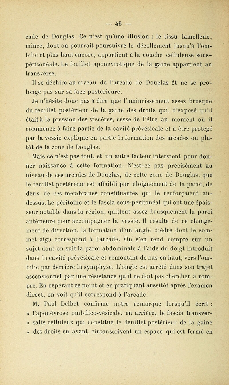 cade de Douglas. Ce n'est qu'une illusion : le tissu lamelleux, mince, dont on pourrait poursuivre le décollement jusqu'à l'om- bilic et plus haut encore, appartient à la couche celluleuse sous- péritonéale. Le feuillet aponévrolique de la gaine appartient au transverse. Il se déchire au niveau de l'arcade de Douglas et ne se pro- longe pas sur sa face postérieure. Je n'hésite donc pas à dire que l'amincissement assez brusque du feuillet postérieur de la gaine des droits qui, d'exposé qu'il était à la pression des viscères, cesse de l'être au moment où il commence à faire partie de la cavité prévésicale et à êlre protégé par la vessie explique en partie la formation des arcades ou plu- tôt de la zone de Douglas. Mais ce n'est pas tout, et un autre facteur intervient pour don- ner naissance à cette formation. N'est-ce pas précisément au niveau de ces arcades de Douglas, de cette zone de Douglas, que le feuillet postérieur est affaibli par éloignement de la paroi, de deux de ces membranes constituantes qui le renforçaient au- dessus. Le péritoine et le fascia sous-péritonéal qui ont une épais- seur notable dans la région, quittent assez brusquement la paroi antérieure pour accompagner la vessie. Il résulte de ce change- ment de direction, la formation d'un angle dièdre dont le som- met aigu correspond à l'arcade. On s'en rend compte sur un sujet dont on suit la paroi abdominale à l'aide du doigt introduit dans la cavité prévésicale et remontant de bas en haut, vers l'om- bilic par derrière la symphyse. L'ongle est arrêté dans son trajet ascensionnel par une résistance qu'il ne doit pas chercher à rom- pre. En repérant ce point et en pratiquant aussitôt après l'examen direct, on voit qu'il correspond à l'arcade. M. Paul Delbet confirme notre remarque lorsqu'il écrit : « l'aponévrose ombilico-vésicale, en arrière, le fascia transver- « salis cellulenx qui constitue le feuillet postérieur de la gaine « des droits en avant, circonscrivent un espace qui est fermé en