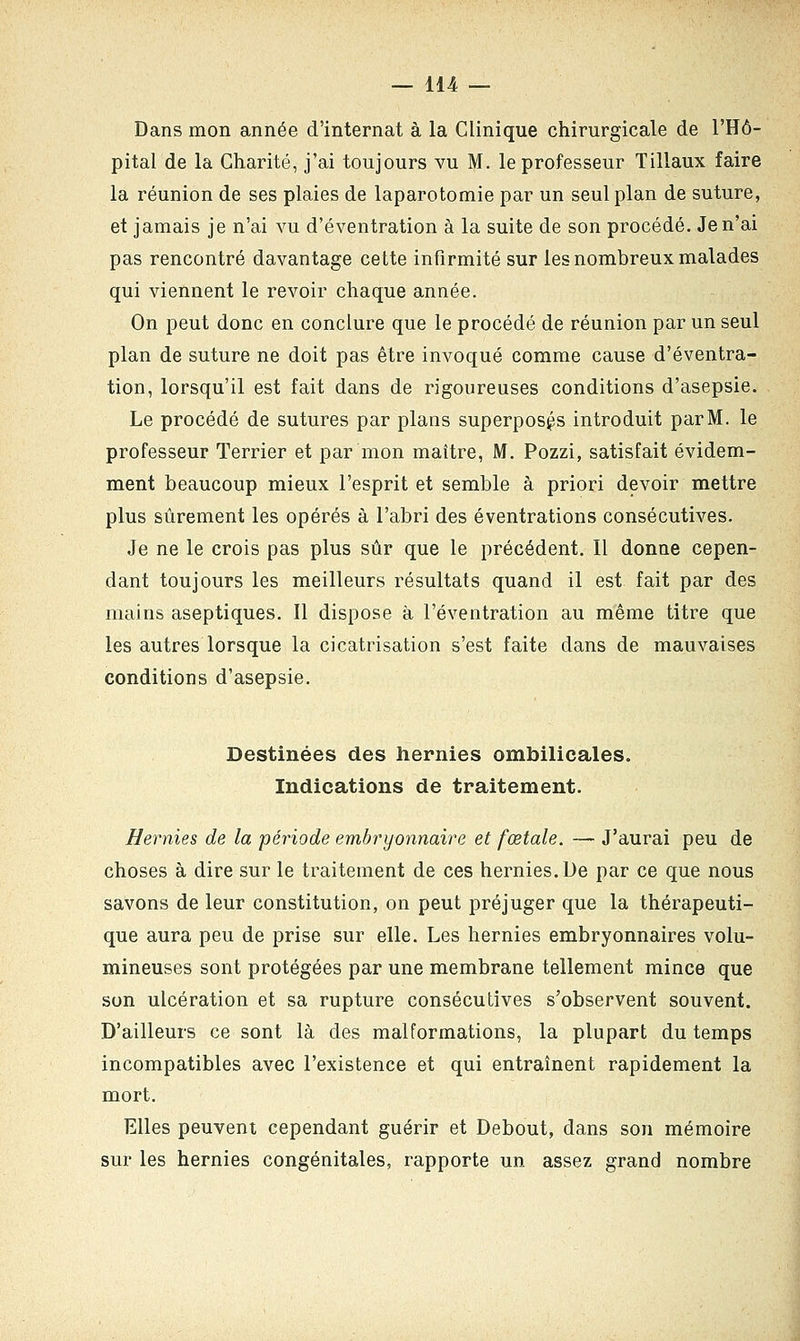Dans mon année d'internat à la Clinique chirurgicale de l'Hô- pital de la Charité, j'ai toujours vu M. le professeur Tillaux faire la réunion de ses plaies de laparotomie par un seul plan de suture, et jamais je n'ai vu d'éventration à la suite de son procédé. Je n'ai pas rencontré davantage cette infirmité sur les nombreux malades qui viennent le revoir chaque année. On peut donc en conclure que le procédé de réunion par un seul plan de suture ne doit pas être invoqué comme cause d'éventra- tion, lorsqu'il est fait dans de rigoureuses conditions d'asepsie. Le procédé de sutures par plans superposés introduit parM. le professeur Terrier et par mon maître, M. Pozzi, satisfait évidem- ment beaucoup mieux l'esprit et semble à priori devoir mettre plus sûrement les opérés à l'abri des éventrations consécutives. Je ne le crois pas plus sûr que le précédent. Il donne cepen- dant toujours les meilleurs résultats quand il est fait par des mains aseptiques. Il dispose à l'éventration au même titre que les autres lorsque la cicatrisation s'est faite dans de mauvaises conditions d'asepsie. Destinées des hernies ombilicales. Indications de traitement. Hernies de la période embryonnaire et fœtale. — J'aurai peu de choses à dire sur le traitement de ces hernies. De par ce que nous savons de leur constitution, on peut préjuger que la thérapeuti- que aura peu de prise sur elle. Les hernies embryonnaires volu- mineuses sont protégées par une membrane tellement mince que son ulcération et sa rupture consécutives s'observent souvent. D'ailleurs ce sont là des malformations, la plupart du temps incompatibles avec l'existence et qui entraînent rapidement la mort. Elles peuvent cependant guérir et Debout, dans son mémoire sur les hernies congénitales, rapporte un assez grand nombre