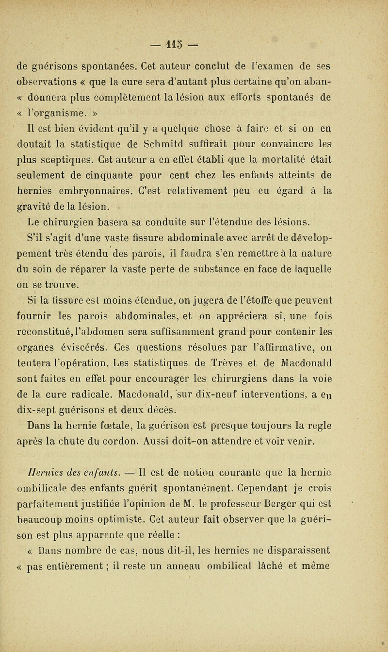 de guérisons spontanées. Cet auteur conclut de l'examen de ses observations « que la cure sera d'autant plus certaine qu'on aban- « donnera plus complètement la lésion aux efforts spontanés de « l'organisme. » Il est bien évident qu'il y a quelque chose à faire et si on en doutait la statistique de Schmitd suffirait pour convaincre les plus sceptiques. Cet auteur a en effet établi que la mortalité était seulement de cinquante pour cent chez les enfants atteints de hernies embryonnaires. C'est relativement peu eu égard à la gravité de la lésion. Le chirurgien basera sa conduite sur l'étendue des lésions. S'il s'agit d'une vaste fissure abdominale avec arrêt de dévelop- pement très étendu des parois, il faudra s'en remettre à la nature du soin de réparer la vaste perte de substance en face de laquelle on se trouve. Si la fissure est moins étendue, on jugera de l'étoffe que peuvent fournir les parois abdominales, et on appréciera si, une fois reconstitué, l'abdomen sera suffisamment grand pour contenir les organes éviscérés. Ces questions résolues par l'affirmative, on tentera l'opération. Les statistiques de Trêves et de Macdonald sont faites en effet pour encourager les chirurgiens dans la voie de la cure radicale. Macdonald, 'sur dix-neuf interventions, a eu dix-sept guérisons et deux décès. Dans la hernie fœtale, la guérison est presque toujours la règle après la chute du cordon. Aussi doit-on attendre et voir venir. Hernies des enfants. — Il est de notion courante que la hernie ombilicale des enfants guérit spontanément. Cependant je crois parfaitement justifiée l'opinion de M. le professeur Berger qui est beaucoup moins optimiste. Cet auteur fait observer que la guéri- son est plus apparente que réelle : « Dans nombre de cas, nous dit-il, les hernies ne disparaissent « pas entièrement ; il reste un anneau ombilical lâché et même