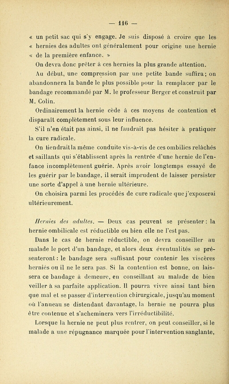 « un petit sac qui s'y engage. Je suis disposé à croire que les « hernies des adultes ont généralement pour origine une hernie « de la première enfance. » On devra donc prêter à ces hernies la plus grande attention. Au début, une compression par une petite bande suffira; on abandonnera la bande le plus possible pour la remplacer par le bandage recommandé par M. le professeur Berger et construit par M. Colin. Ordinairement la hernie cède à ces moyens de contention et disparaît complètement sous leur influence. S'il n'en était pas ainsi, il ne faudrait pas hésiter à pratiquer la cure radicale. On tiendrait la même conduite vis-à-vis de ces ombilics relâchés et saillants qui s'établissent après la rentrée d'une hernie de l'en- fance incomplètement guérie. Après avoir longtemps essayé de les guérir par le bandage, il serait imprudent de laisser persister une sorte d'appel à une hernie ultérieure. On choisira parmi les procédés de cure radicale que j'exposerai ultérieurement. Hernies des adultes. — Deux cas peuvent se présenter : la hernie ombilicale est réductible ou bien elle ne l'est pas. Dans le cas de hernie réductible, on devra conseiller au malade le port d'un bandage, et alors deux éventualités se pré- senteront : le bandage sera suffisant pour contenir les viscères hernies ou il ne le sera pas. Si la contention est bonne, on lais- sera ce bandage à demeure, en conseillant au malade de bien veiller à sa parfaite application. Il pourra vivre ainsi tant bien que mal et se passer d'intervention chirurgicale, jusqu'au moment où l'anneau se distendant davantage, la hernie ne pourra plus être contenue et s'acheminera vers l'irréductibilité. Lorsque la hernie ne peut plus rentrer, on peut conseiller, si le malade a une répugnance marquée pour l'intervention sanglante,