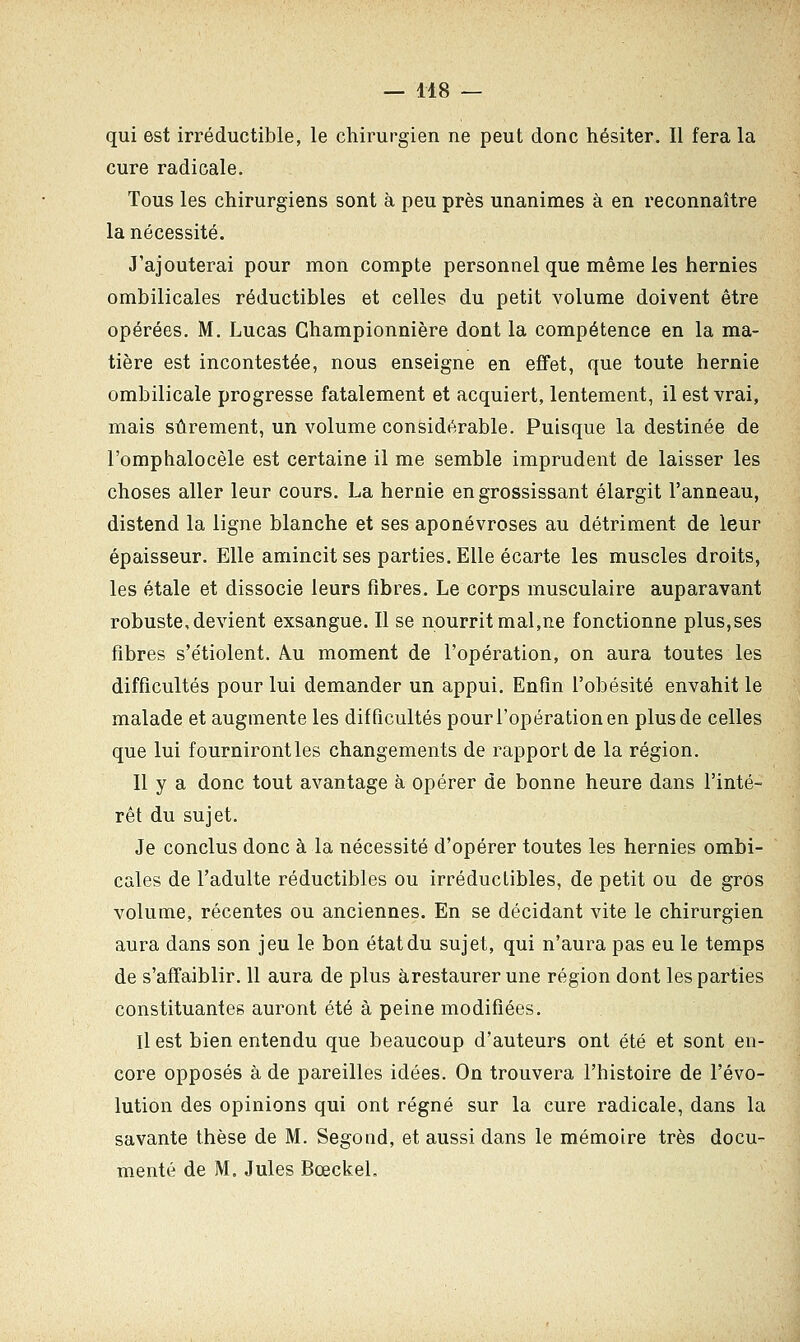 qui est irréductible, le chirurgien ne peut donc hésiter. Il fera la cure radicale. Tous les chirurgiens sont à peu près unanimes à en reconnaître la nécessité. J'ajouterai pour mon compte personnel que même les hernies ombilicales réductibles et celles du petit volume doivent être opérées. M. Lucas Championnière dont la compétence en la ma- tière est incontestée, nous enseigne en effet, que toute hernie ombilicale progresse fatalement et acquiert, lentement, il est vrai, mais sûrement, un volume considérable. Puisque la destinée de l'omphalocèle est certaine il me semble imprudent de laisser les choses aller leur cours. La hernie en grossissant élargit l'anneau, distend la ligne blanche et ses aponévroses au détriment de leur épaisseur. Elle amincit ses parties. Elle écarte les muscles droits, les étale et dissocie leurs fibres. Le corps musculaire auparavant robuste, devient exsangue. Il se nourrit mal,ne fonctionne plus,ses fibres s'étiolent. A.u moment de l'opération, on aura toutes les difficultés pour lui demander un appui. Enfin l'obésité envahit le malade et augmente les difficultés pour l'opération en plus de celles que lui fournirontles changements de rapport de la région. Il y a donc tout avantage à opérer de bonne heure dans l'inté- rêt du sujet. Je conclus donc à la nécessité d'opérer toutes les hernies ombi- cales de l'adulte réductibles ou irréductibles, de petit ou de gros volume, récentes ou anciennes. En se décidant vite le chirurgien aura dans son jeu le bon état du sujet, qui n'aura pas eu le temps de s'affaiblir. 11 aura de plus àrestaurer une région dont les parties constituantes auront été à peine modifiées. Il est bien entendu que beaucoup d'auteurs ont été et sont en- core opposés à de pareilles idées. On trouvera l'histoire de l'évo- lution des opinions qui ont régné sur la cure radicale, dans la savante thèse de M. Segond, et aussi dans le mémoire très docu- menté de M. Jules BœckeL