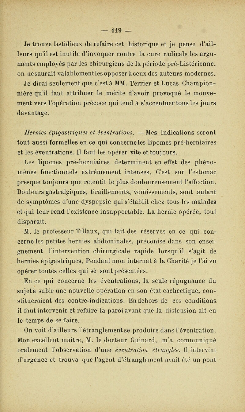 Je trouve fastidieux de refaire cet historique et je pense d'ail- leurs qu'il est inutile d'invoquer contre la cure radicale les argu- ments employés par les chirurgiens de la période pré-Listérienne, on ne saurait valablement les opposer à ceux des auteurs modernes. Je dirai seulement que c'est à MM. Terrier et Lucas Champion- nière qu'il faut attribuer le mérite d'avoir provoqué le mouve- ment vers l'opération précoce qui tend à s'accentuer tous les jours davantage. Hernies épigastriques et éventrations. — Mes indications seront tout aussi formelles en ce qui concerne les lipomes pré-herniaires et les éventrations. Il faut les opérer vite et toujours. Les lipomes pré-herniaires déterminent en effet des phéno- mènes fonctionnels extrêmement intenses. C'est sur l'estomac presque toujours que retentit le plus douloureusement l'affection. Douleurs gastralgiques, tiraillements, vomissements, sont autant de symptômes d'une dyspepsie qui s'établit chez tous les malades et qui leur rend l'existence insupportable. La hernie opérée, tout disparait. M. le professeur Tillaux, qui fait des réserves en ce qui con- cerne les petites hernies abdominales, préconise dans son ensei- gnement l'intervention chirurgicale rapide lorsqu'il s'agit de hernies épigastriques. Pendant mon internat à la Charité je l'ai vu opérer toutes celles qui se sont présentées. En ce qui concerne les éventrations, la seule répugnance du sujet à subir une nouvelle opération en son état cachectique, con- stitueraient des contre-indications. En dehors de ces conditions. il faut intervenir et refaire la paroi avant que la distension ait eu le temps de se faire. On voit d'ailleurs l'étranglement se produire dans l'éventration. Mon excellent maître, M. le docteur Guinard, m'a communiqué oralement l'observation d'une éventration étranglée. Il intervint d'urgence et trouva que l'agent d'étranglement avait été un pont