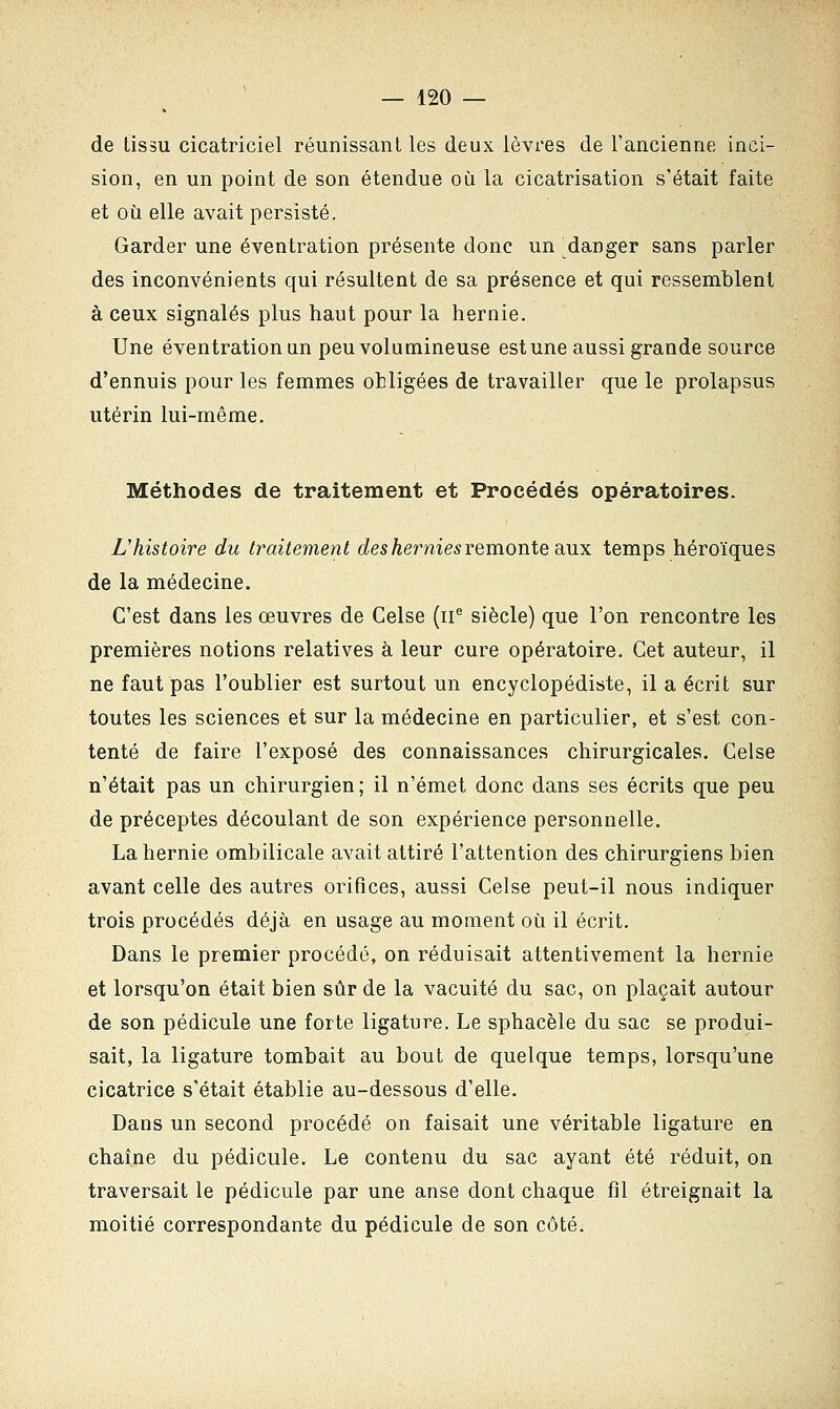 de tissu cicatriciel réunissant les deux lèvres de l'ancienne inci- sion, en un point de son étendue où la cicatrisation s'était faite et où elle avait persisté. Garder une éventration présente donc un danger sans parler des inconvénients qui résultent de sa présence et qui ressemblent à ceux signalés plus haut pour la hernie. Une éventration an peu volumineuse est une aussi grande source d'ennuis pour les femmes obligées de travailler que le prolapsus utérin lui-même. Méthodes de traitement et Procédés opératoires. L'histoire du traitement des hernies remonte aux temps héroïques de la médecine. C'est dans les œuvres de Celse (11e siècle) que l'on rencontre les premières notions relatives à leur cure opératoire. Cet auteur, il ne faut pas l'oublier est surtout un encyclopédiste, il a écrit sur toutes les sciences et sur la médecine en particulier, et s'est con- tenté de faire l'exposé des connaissances chirurgicales. Celse n'était pas un chirurgien; il n'émet donc dans ses écrits que peu de préceptes découlant de son expérience personnelle. La hernie ombilicale avait attiré l'attention des chirurgiens bien avant celle des autres orifices, aussi Celse peut-il nous indiquer trois procédés déjà en usage au moment où il écrit. Dans le premier procédé, on réduisait attentivement la hernie et lorsqu'on était bien sûr de la vacuité du sac, on plaçait autour de son pédicule une forte ligature. Le sphacèle du sac se produi- sait, la ligature tombait au bout de quelque temps, lorsqu'une cicatrice s'était établie au-dessous d'elle. Dans un second procédé on faisait une véritable ligature en chaîne du pédicule. Le contenu du sac ayant été réduit, on traversait le pédicule par une anse dont chaque fil étreignait la moitié correspondante du pédicule de son côté.