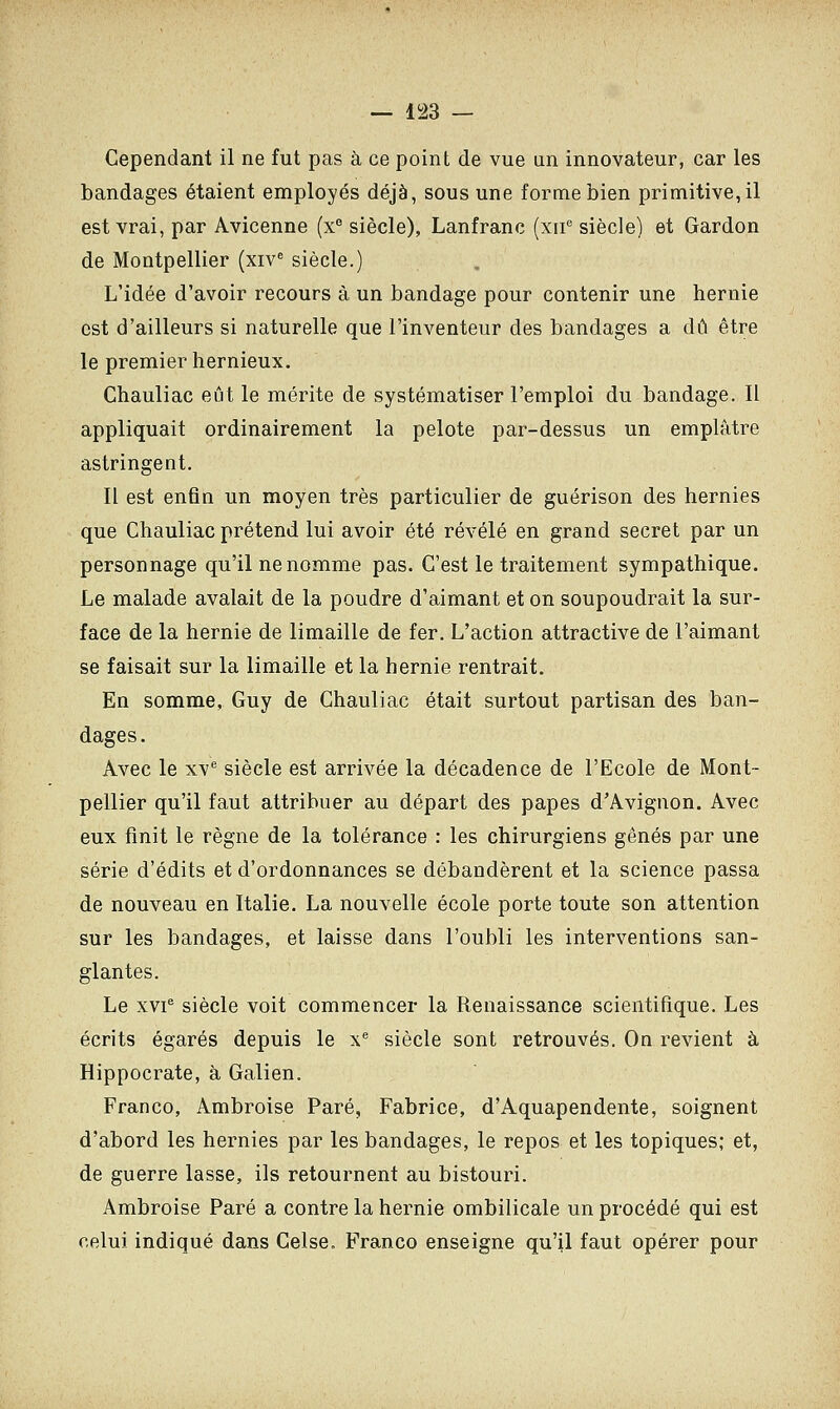 Cependant il ne fut pas à ce point de vue un innovateur, car les bandages étaient employés déjà, sous une forme bien primitive,il est vrai, par Avicenne (xe siècle), Lanfranc (xne siècle) et Gardon de Montpellier (xive siècle.) L'idée d'avoir recours à un bandage pour contenir une hernie est d'ailleurs si naturelle que l'inventeur des bandages a dû être le premier hernieux. Chauliac eût le mérite de systématiser l'emploi du bandage. Il appliquait ordinairement la pelote par-dessus un emplâtre astringent. Il est enfin un moyen très particulier de guérison des hernies que Chauliac prétend lui avoir été révélé en grand secret par un personnage qu'il ne nomme pas. C'est le traitement sympathique. Le malade avalait de la poudre d'aimant et on soupoudrait la sur- face de la hernie de limaille de fer. L'action attractive de l'aimant se faisait sur la limaille et la hernie rentrait. En somme, Guy de Chauliac était surtout partisan des ban- dages. Avec le xve siècle est arrivée la décadence de l'Ecole de Mont- pellier qu'il faut attribuer au départ des papes d'Avignon. Avec eux finit le règne de la tolérance : les chirurgiens gênés par une série d'édits et d'ordonnances se débandèrent et la science passa de nouveau en Italie. La nouvelle école porte toute son attention sur les bandages, et laisse dans l'oubli les interventions san- glantes. Le xvie siècle voit commencer la Renaissance scientifique. Les écrits égarés depuis le xe siècle sont retrouvés. On revient à Hippocrate, à Galien. Franco, Ambroise Paré, Fabrice, d'Aquapendente, soignent d'abord les hernies par les bandages, le repos et les topiques; et, de guerre lasse, ils retournent au bistouri. Ambroise Paré a contre la hernie ombilicale un procédé qui est celui indiqué dans Celse. Franco enseigne qu'il faut opérer pour