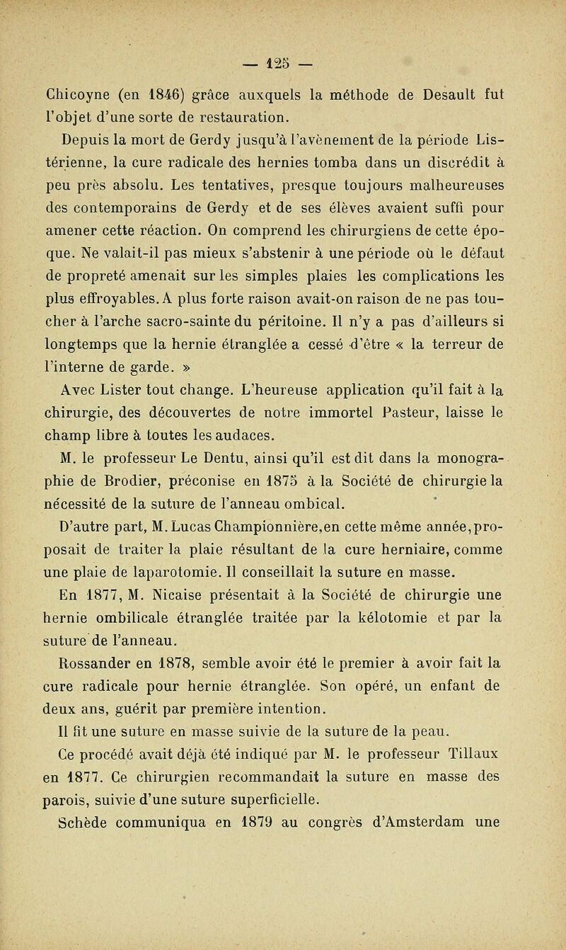 Chicoyne (en 1846) grâce auxquels la méthode de Desault fut l'objet d'une sorte de restauration. Depuis la mort de Gerdy jusqu'à l'avènement de la période Lis- térienne, la cure radicale des hernies tomba dans un discrédit à peu près absolu. Les tentatives, presque toujours malheureuses des contemporains de Gerdy et de ses élèves avaient suffi pour amener cette réaction. On comprend les chirurgiens de cette épo- que. Ne valait-il pas mieux s'abstenir à une période où le défaut de propreté amenait sur les simples plaies les complications les plus effroyables. A plus forte raison avait-on raison de ne pas tou- cher à l'arche sacro-sainte du péritoine. Il n'y a pas d'ailleurs si longtemps que la hernie étranglée a cessé d'être « la terreur de l'interne de garde. » Avec Lister tout change. L'heureuse application qu'il fait à la chirurgie, des découvertes de notre immortel Pasteur, laisse le champ libre à toutes les audaces. M. le professeur Le Dentu, ainsi qu'il est dit dans la monogra- phie de Brodier, préconise en 1875 à la Société de chirurgie la nécessité de la suture de l'anneau ombical. D'autre part, M.LucasChampionnière,en cette même année,pro- posait de traiter la plaie résultant de la cure herniaire, comme une plaie de laparotomie. Il conseillait la suture en masse. En 1877, M. Nicaise présentait à la Société de chirurgie une hernie ombilicale étranglée traitée par la kélotomie et par la suture de l'anneau. Rossander en 1878, semble avoir été le premier à avoir fait la cure radicale pour hernie étranglée. Son opéré, un enfant de deux ans, guérit par première intention. Il fit une suture en masse suivie de la suture de la peau. Ce procédé avait déjà été indiqué par M. le professeur Tillaux en 1877. Ce chirurgien recommandait la suture en masse des parois, suivie d'une suture superficielle. Schède communiqua en 1879 au congrès d'Amsterdam une
