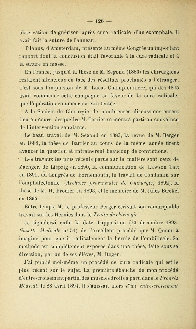 observation de guérison après cure radicale d'un exomphale. Il avait fait la suture de l'anneau. Tilanus, d'Amsterdam, présente au même Congrès un important rapport dont la conclusion était favorable à la cure radicale et à la suture en masse. En France, jusqu'à la thèse de M. Segond (1883) les chirurgiens restaient silencieux en face des résultats proclamés à l'étranger. C'est sous l'impulsion de M. Lucas Championnière, qui dès 1875 avait commencé cette campagne en faveur de la cure radicale, que l'opération commença à être tentée. A la Société de Chirurgie, de nombreuses discussions eurent lieu au cours desquelles M. Terrier se montra partisan convaincu de l'intervention sanglante. Le beau travail de M. Segond en 1883, la revue de M. Berger en 1888, la thèse de Barrier au cours de la même année firent avancer la question et entraînèrent beaucoup de convictions. Les travaux les plus récents parus sur la matière sont ceux de Zaenger, de Liepzig en 1890, la communication de Lawson Tait en 1891, au Congrès de Bornemouth, le travail de Condamin sur l'omphalcetomie [Archives provinciales de Chirurgie, 1892), la thèse de M. H. Brodier en 1893, et le mémoire de M.Jules Bœckel en 1895. Entre temps, M. le professeur Berger écrivait son remarquable travail sur les Hernies dans le Traité de chirurgie. Je signalerai enfin la date d'apparition (23 décembre 1893, Gazette Médicale n° 51) de l'excellent procédé que M. Quénu à imaginé pour guérir radicalement la hernie de l'ombilicale. Sa méthode est complètement exposée dans une thèse, faite sous sa direction, par un de ses élèves, M. Boger. J'ai publié moi-même un procédé de cure radicale qui est le plus récent sur le sujet. La première ébauche de mon procédé d'entre-croisement partiel des muscles droits a paru dans le Progrès Médical, le 28 avril 1894. Il s'agissait alors d'un entre-croisement