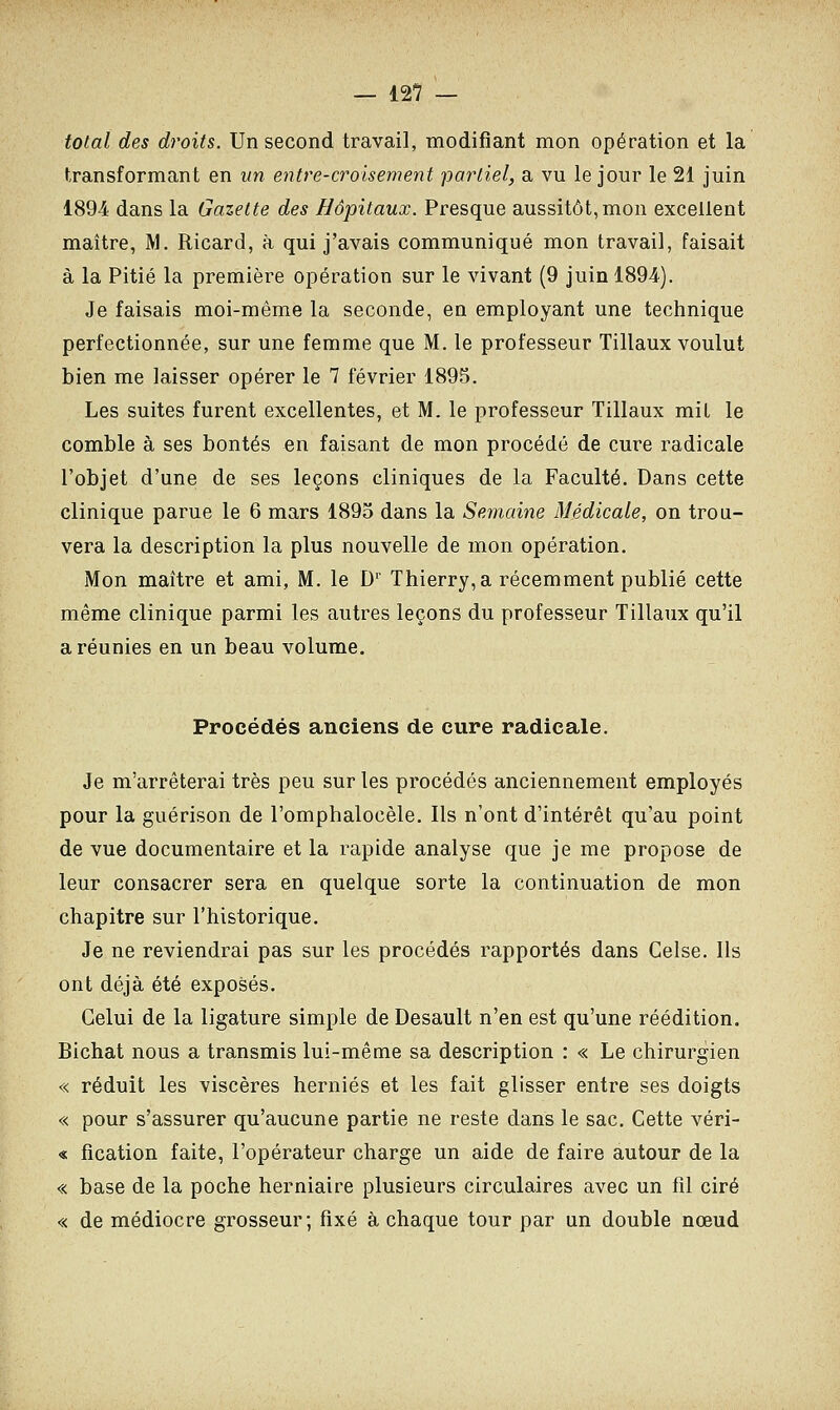 total des droits. Un second travail, modifiant mon opération et la transformant en un entre-croisement partiel, a vu le jour le 21 juin 1894 dans la Gazette des Hôpitaux. Presque aussitôt, mon excellent maître, M. Ricard, à qui j'avais communiqué mon travail, faisait à la Pitié la première opération sur le vivant (9 juin 1894). Je faisais moi-même la seconde, en employant une technique perfectionnée, sur une femme que M. le professeur Tillaux voulut bien me laisser opérer le 7 février 1895. Les suites furent excellentes, et M. le professeur Tillaux mit le comble à ses bontés en faisant de mon procédé de cure radicale l'objet d'une de ses leçons cliniques de la Faculté. Dans cette clinique parue le 6 mars 1895 dans la Semaine Médicale, on trou- vera la description la plus nouvelle de mon opération. Mon maître et ami, M. le Dr Thierry, a récemment publié cette même clinique parmi les autres leçons du professeur Tillaux qu'il a réunies en un beau volume. Procédés anciens de cure radicale. Je m'arrêterai très peu sur les procédés anciennement employés pour la guérison de l'omphalocèle. Ils n'ont d'intérêt qu'au point de vue documentaire et la rapide analyse que je me propose de leur consacrer sera en quelque sorte la continuation de mon chapitre sur l'historique. Je ne reviendrai pas sur les procédés rapportés dans Celse. Ils ont déjà été exposés. Celui de la ligature simple de Desault n'en est qu'une réédition. Bichat nous a transmis lui-même sa description : « Le chirurgien « réduit les viscères hernies et les fait glisser entre ses doigts « pour s'assurer qu'aucune partie ne reste dans le sac. Cette véri- « fication faite, l'opérateur charge un aide de faire autour de la « base de la poche herniaire plusieurs circulaires avec un fil ciré « de médiocre grosseur; fixé à chaque tour par un double nœud