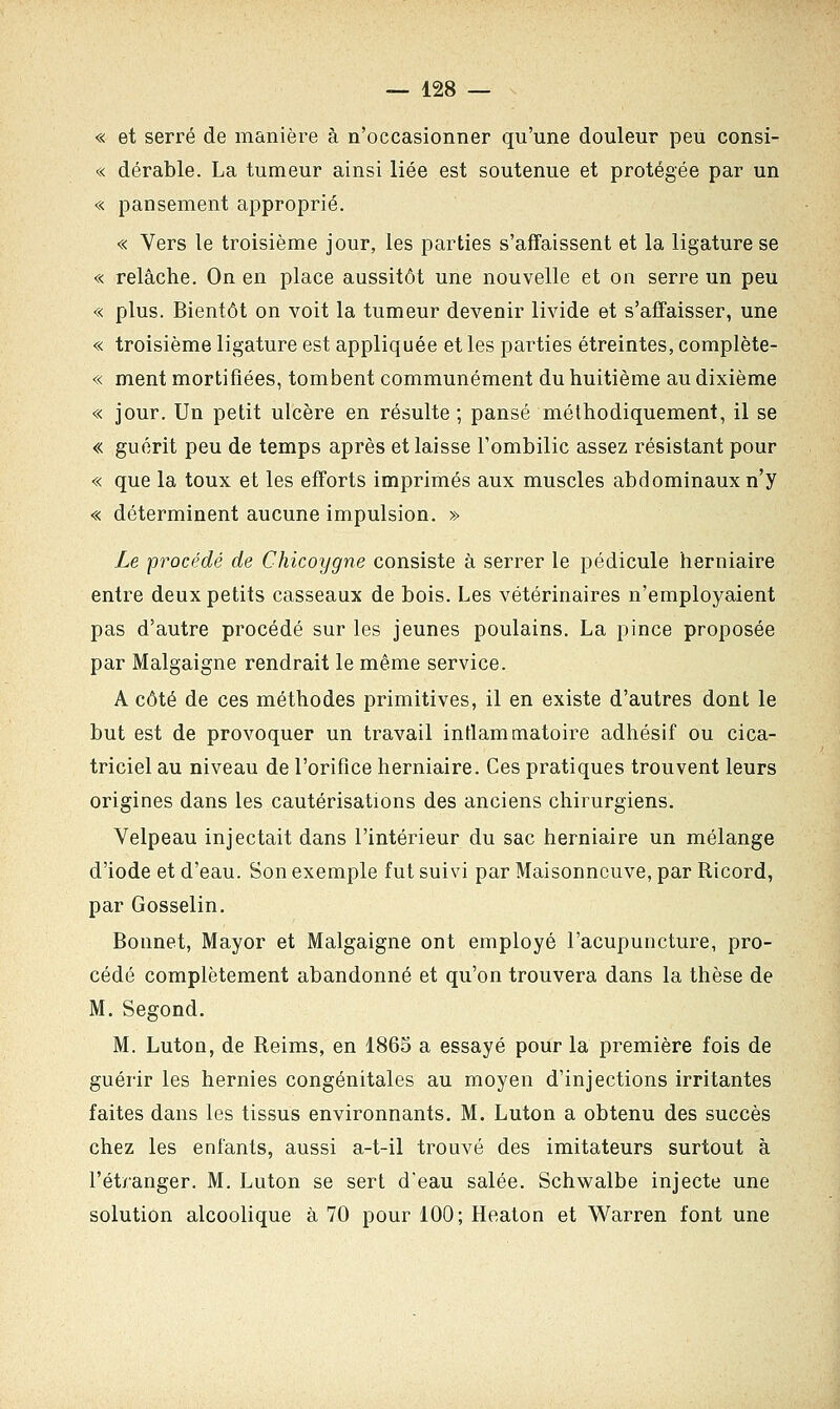 « et serré de manière à n'occasionner qu'une douleur peu consi- « dérable. La tumeur ainsi liée est soutenue et protégée par un « pansement approprié. « Vers le troisième jour, les parties s'affaissent et la ligature se « relâche. On en place aussitôt une nouvelle et on serre un peu « plus. Bientôt on voit la tumeur devenir livide et s'affaisser, une « troisième ligature est appliquée et les parties étreintes, complète- « ment mortifiées, tombent communément du huitième au dixième « jour. Un petit ulcère en résulte ; pansé méthodiquement, il se « guérit peu de temps après et laisse l'ombilic assez résistant pour « que la toux et les efforts imprimés aux muscles abdominaux n'y « déterminent aucune impulsion. » Le procédé de Chicoygne consiste à serrer le pédicule herniaire entre deux petits casseaux de bois. Les vétérinaires n'employaient pas d'autre procédé sur les jeunes poulains. La pince proposée par Malgaigne rendrait le même service. A côté de ces méthodes primitives, il en existe d'autres dont le but est de provoquer un travail inflammatoire adhésif ou cica- triciel au niveau de l'orifice herniaire. Ces pratiques trouvent leurs origines dans les cautérisations des anciens chirurgiens. Velpeau injectait dans l'intérieur du sac herniaire un mélange d'iode et d'eau. Son exemple fut suivi par Maisonncuve, par Ricord, par Gosselin. Bonnet, Mayor et Malgaigne ont employé l'acupuncture, pro- cédé complètement abandonné et qu'on trouvera dans la thèse de M. Segond. M. Luton, de Reims, en 1865 a essayé pour la première fois de guérir les hernies congénitales au moyen d'injections irritantes faites dans les tissus environnants. M. Luton a obtenu des succès chez les enfants, aussi a-t-il trouvé des imitateurs surtout à l'étranger. M. Luton se sert d'eau salée. Schwalbe injecte une solution alcoolique à 70 pour 100; Heaton et Warren font une