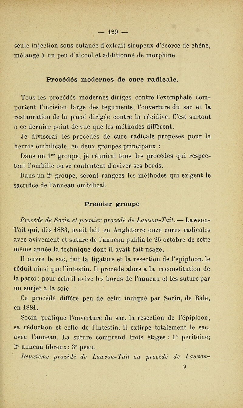 seule injection sous-cutanée d'extrait sirupeux d'écorce de chêne, mélangé à un peu d'alcool et additionné de morphine. Procédés modernes de cure radicale. Tous les procédés modernes dirigés contre Texomphale com- portent l'incision large des téguments, l'ouverture du sac et la restauration de la paroi dirigée contre la récidive. C'est surtout à ce dernier point de vue que les méthodes diffèrent. Je diviserai les procédés de cure radicale proposés pour la hernie ombilicale, eu deux groupes principaux : Dans un 1er groupe, je réunirai tous les procédés qui respec- tent l'ombilic ou se contentent d'aviver ses bords. Dans un 2e groupe, seront rangées les méthodes qui exigent le sacrifice de l'anneau ombilical. Premier groupe Procédé de Socin et premier procédé de Laïuson-Tait. — Lawson- Tait qui, dès 1883, avait fait en Angleterre onze cures radicales avec avivement et suture de l'anneau publia le 26 octobre de cette même année la technique dont il avait fait usage. Il ouvre le sac, fait la ligature et la resection de l'épiploon, le réduit ainsi que l'intestin. Il procède alors à la reconstitution de la paroi : pour cela il avive les bords de l'anneau et les suture par un surjet à la soie. Ce procédé diffère peu de celui indiqué par Socin, de Bâle, en 1881. Socin pratique l'ouverture du sac, la resection de l'épiploon, sa réduction et celle de l'intestin. Il extirpe totalement le sac, avec l'anneau. La suture comprend trois étages : 1° péritoine; 2° anneau fibreux ; 3° peau. Deuxième procédé de Lawson-Tak ou procédé de Lawson-