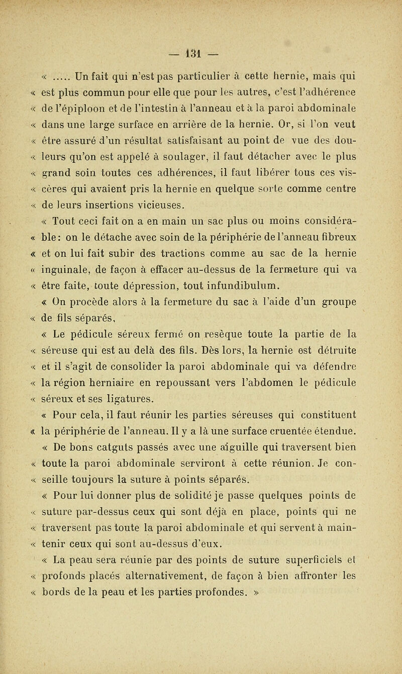 « Un fait qui n'est pas particulier à cette hernie, mais qui « est plus commun pour elle que pour les autres, c'est l'adhérence « de l'épiploon et de l'intestin à l'anneau et à la paroi abdominale « dans une large surface en arrière de la hernie. Or, si l'on veut « être assuré d'un résultat satisfaisant au point de vue des dou- « leurs qu'on est appelé à soulager, il faut détacher avec le plus « grand soin toutes ces adhérences, il faut libérer tous ces vis- « cères qui avaient pris la hernie en quelque sorte comme centre « de leurs insertions vicieuses. « Tout ceci fait on a en main un sac plus ou moins considéra- « ble: on le détache avec soin de la périphérie de l'anneau fibreux « et on lui fait subir des tractions comme au sac de la hernie « inguinale, de façon à effacer au-dessus de la fermeture qui va « être faite, toute dépression, tout infundibulum. « On procède alors à la fermeture du sac à l'aide d'un groupe « de fils séparés, « Le pédicule séreux fermé on résèque toute la partie de la « séreuse qui est au delà des fils. Dès lors, la hernie est détruite « et il s'agit de consolider la paroi abdominale qui va défendre « la région herniaire en repoussant vers l'abdomen le pédicule « séreux et ses ligatures. « Pour cela, il faut réunir les parties séreuses qui constituent « la périphérie de l'anneau. Il y a là une surface cruentée étendue. « De bons catguts passés avec une aiguille qui traversent bien « toute la paroi abdominale serviront à cette réunion. Je con- « seille toujours la suture à points séparés. « Pour lui donner plus de solidité je passe quelques points de « suture par-dessus ceux qui sont déjà en place, points qui ne « traversent pas toute la paroi abdominale et qui servent à main- « tenir ceux qui sont au-dessus d'eux. « La peau sera réunie par des points de suture superficiels et « profonds placés alternativement, de façon à bien affronter les « bords de la peau et les parties profondes. »