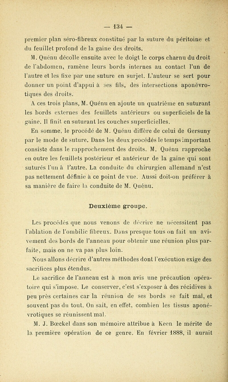 premier plan séro-fibreux constitué par la suture du péritoine et du feuillet profond de la gaine des droits. M. Quénu décolle ensuite avec le doigt le corps charnu du droit de l'abdomen, ramène leurs bords internes au contact l'un de l'autre et les fixe par une suture en surjet. L'auteur se sert pour donner un point d'appui à ses fils, des intersections aponévro- tiques des droits. A ces trois plans, M. Quénu en ajoute un quatrième en suturant les bords externes des feuillets antérieurs ou superficiels de la gaine. Il finit en suturant les couches superficielles. En somme, le procédé de M. Quénu diffère de celui de Gersuny par le mode de suture. Dans les deux procédés le temps important consiste dans le rapprochement des droits. M. Quénu rapproche en outre les feuillets postérieur et antérieur de la gaine qui sont suturés l'un à l'autre. La conduite du chirurgien allemand n'est pas nettement définie à ce point de vue. Aussi doit-on préférer à sa manière de faire la conduite de M. Quénu. Deuxième groupe. Les procédés que nous venons de décrire ne nécessitent pas l'ablation de l'ombilic fibreux. Dans presque tous on fait un avi- vement des bords de l'anneau pour obtenir une réunion plus par- faite, mais on ne va pas plus loin. Nous allons décrire d'autres méthodes dont l'exécution exige des sacrifices plus étendus. Le sacrifice de l'anneau est à mon avis une précaution opéra- toire qui s'impose. Le conserver, c'est s'exposer à des récidives à peu près certaines car la réunion de ses bords se fait mal, et souvent pas du tout. On sait, en effet, combien les tissus aponé- vrotiques se réunissent mal. M. J. Bœckel dans son mémoire attribue à Keen le mérite de la première opération de ce genre. En février 1888, il aurait