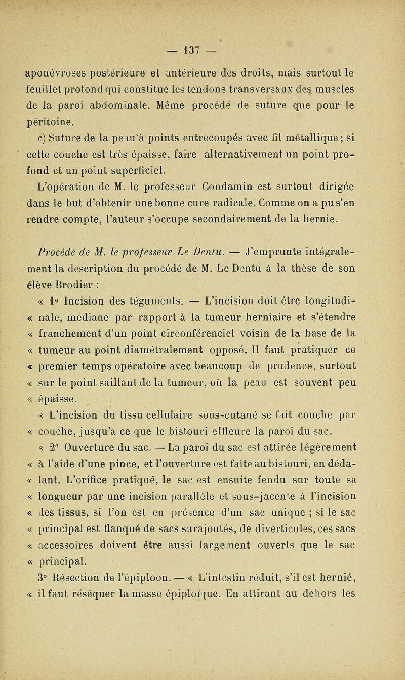 aponévroses postérieure et antérieure des droits, mais surtout le feuillet profond qui constitue les tendons transversaux des muscles de la paroi abdominale. Même procédé de suture que pour le péritoine. c) Suture de la peau'à points entrecoupés avec fil métallique; si cette couche est très épaisse, faire alternativement un point pro- fond et un point superficiel. L'opération de M. le professeur Gondamin est surtout dirigée dans le but d'obtenir une bonne cure radicale. Comme on a pu s'en rendre compte, l'auteur s'occupe secondairement de la hernie. Procédé de M. le professeur Le Dentu. — J'emprunte intégrale- ment la description du procédé de M. Le Dentu à la thèse de son élève Brodier : « 1° Incision des téguments. — L'incision doit être longitudi- « nale, médiane par rapport à la tumeur herniaire et s'étendre « franchement d'un point circonférenciel voisin de la base de la « tumeur au point diamétralement opposé. Il faut pratiquer ce « premier temps opératoire avec beaucoup de prudence, surtout « sur le point saillant de la tumeur, où la peau est souvent peu « épaisse. « L'incision du tissu cellulaire sous-cutané se fait couche par « couche, jusqu'à ce que le bistouri effleure la paroi du sac. « 2° Ouverture du sac. — La paroi du sac est attirée légèrement « à l'aide d'une pince, et l'ouverture est faite au bistouri, en déda- « lant. L'orifice pratiqué, le sac est ensuite fendu sur toute sa « longueur par une incision parallèle et sous-jacente à l'incision « des tissus, si l'on est en présence d'un sac unique ; si le sac « principal est flanqué de sacs surajoutés, de diverticules, ces sacs « accessoires doivent être aussi largement ouverts que le sac « principal. 3° Résection de l'épiploon. — « L'intestin réduit, s'il est hernie, « il faut réséquer la masse épiploïque. En attirant au dehors les
