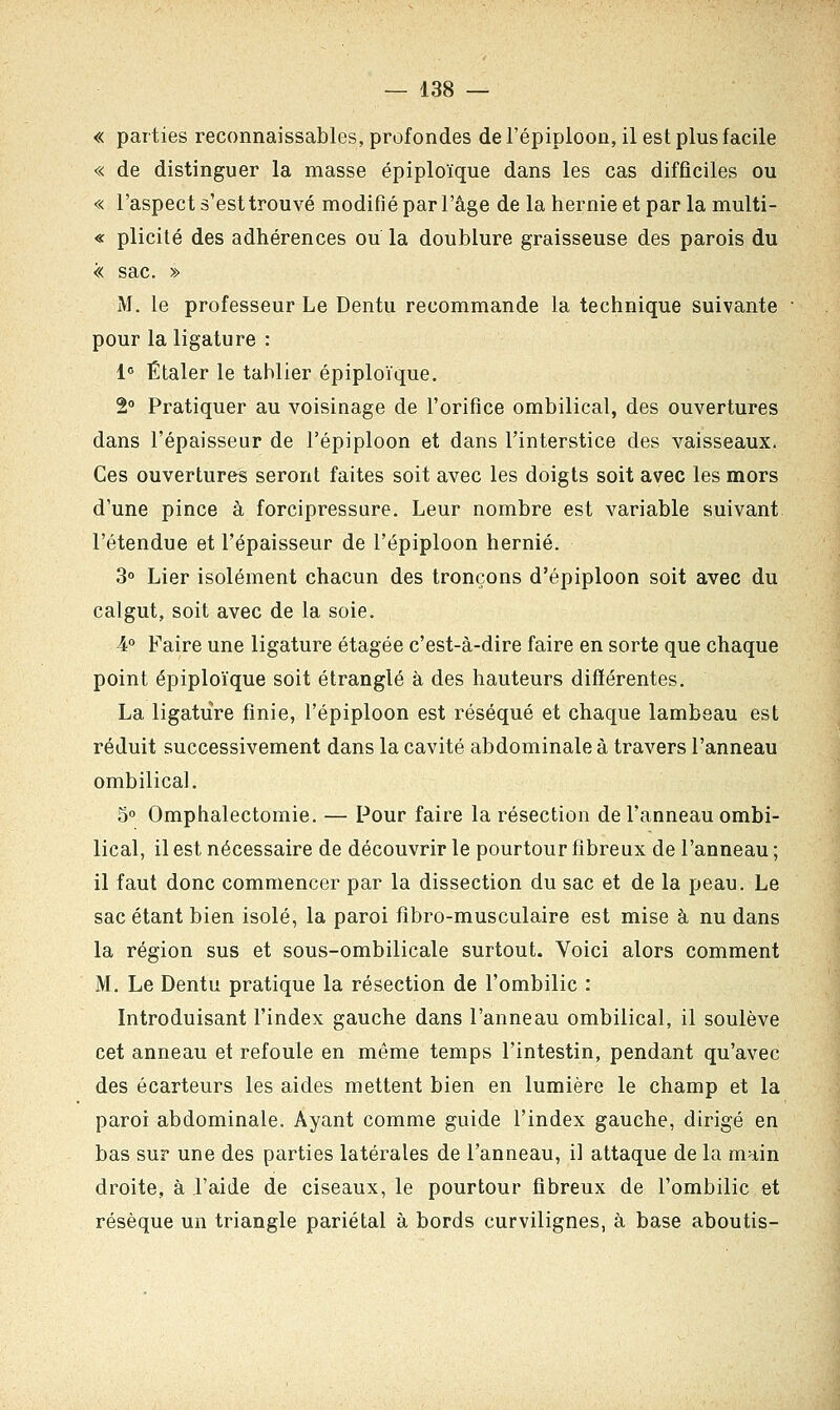 « parties reconnaissables, profondes de l'épiploon, il est plus facile « de distinguer la masse épiploïque dans les cas difficiles ou « l'aspect s'est trouvé modifié par l'âge de la hernie et par la multi- « plicité des adhérences ou la doublure graisseuse des parois du << sac. » M. le professeur Le Dentu recommande la technique suivante pour la ligature : 1° Étaler le tablier épiploïque. 2° Pratiquer au voisinage de l'orifice ombilical, des ouvertures dans l'épaisseur de l'épiploon et dans l'interstice des vaisseaux. Ces ouvertures seront faites soit avec les doigts soit avec les mors d'une pince à forcipressure. Leur nombre est variable suivant l'étendue et l'épaisseur de l'épiploon hernie. 3° Lier isolément chacun des tronçons d'épiploon soit avec du calgut, soit avec de la soie. 4° Faire une ligature étagée c'est-à-dire faire en sorte que chaque point épiploïque soit étranglé à des hauteurs différentes. La ligature finie, l'épiploon est réséqué et chaque lambeau est réduit successivement dans la cavité abdominale à travers l'anneau ombilical. 5° Omphalectomie. — Pour faire la résection de l'anneau ombi- lical, il est nécessaire de découvrir le pourtour fibreux de l'anneau ; il faut donc commencer par la dissection du sac et de la peau. Le sac étant bien isolé, la paroi fibro-musculaire est mise à nu dans la région sus et sous-ombilicale surtout. Voici alors comment M. Le Dentu pratique la résection de l'ombilic : Introduisant l'index gauche dans l'anneau ombilical, il soulève cet anneau et refoule en même temps l'intestin, pendant qu'avec des écarteurs les aides mettent bien en lumière le champ et la paroi abdominale. Ayant comme guide l'index gauche, dirigé en bas sur une des parties latérales de l'anneau, il attaque de la main droite, à l'aide de ciseaux, le pourtour fibreux de l'ombilic et résèque un triangle pariétal à bords curvilignes, à base aboutis-