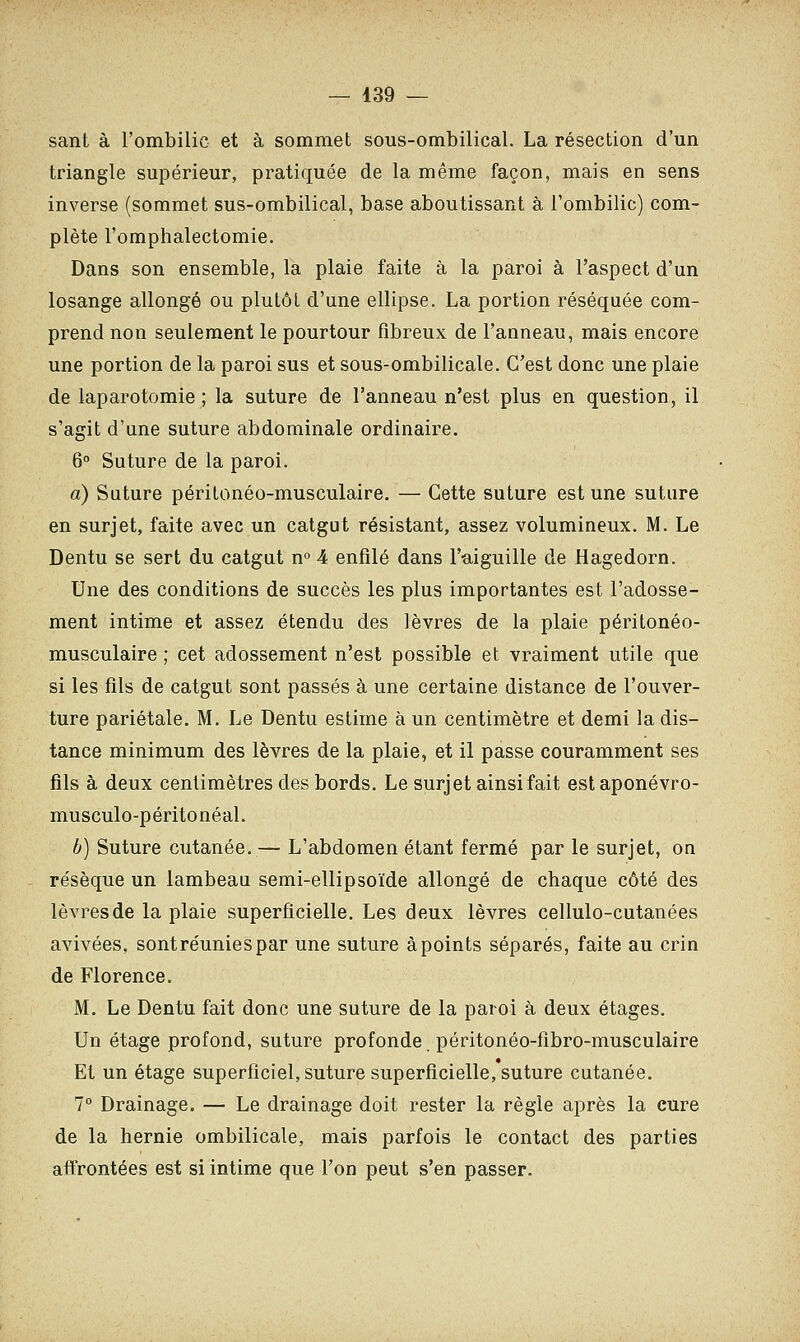 sant à l'ombilic et à sommet sous-ombilical. La résection d'un triangle supérieur, pratiquée de la même façon, mais en sens inverse (sommet sus-ombilical, base aboutissant à l'ombilic) com- plète l'omphalectomie. Dans son ensemble, la plaie faite à la paroi à l'aspect d'un losange allongé ou plutôt d'une ellipse. La portion réséquée com- prend non seulement le pourtour fibreux de l'anneau, mais encore une portion de la paroi sus et sous-ombilicale. C'est donc une plaie de laparotomie ; la suture de l'anneau n'est plus en question, il s'agit d'une suture abdominale ordinaire. 6° Suture de la paroi. a) Suture péritonéo-musculaire. — Cette suture est une suture en surjet, faite avec un catgut résistant, assez volumineux. M. Le Dentu se sert du catgut n° 4 enfilé dans l'aiguille de Hagedorn. Une des conditions de succès les plus importantes est l'adosse- ment intime et assez étendu des lèvres de la plaie péritonéo- musculaire ; cet adossement n'est possible et vraiment utile que si les fils de catgut sont passés à une certaine distance de l'ouver- ture pariétale. M. Le Dentu estime à un centimètre et demi la dis- tance minimum des lèvres de la plaie, et il passe couramment ses fils à deux centimètres des bords. Le surjet ainsi fait estaponévro- musculo-péritonéal. b) Suture cutanée.— L'abdomen étant fermé par le surjet, on résèque un lambeau semi-ellipsoïde allongé de chaque côté des lèvres de la plaie superficielle. Les deux lèvres cellulo-cutanées avivées, sont réunies par une suture àpoints séparés, faite au crin de Florence. M. Le Dentu fait donc une suture de la paroi à deux étages. Un étage profond, suture profonde péritonéo-fibro-musculaire Et un étage superficiel, suture superficielle, suture cutanée. 7° Drainage. — Le drainage doit rester la règle après la cure de la hernie ombilicale, mais parfois le contact des parties affrontées est si intime que l'on peut s'en passer.
