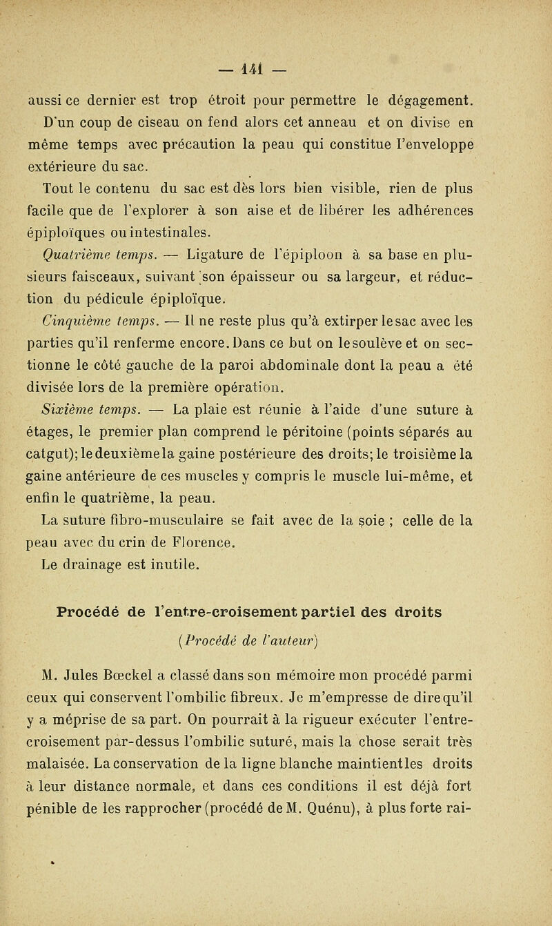 aussi ce dernier est trop étroit pour permettre le dégagement. D'un coup de ciseau on fend alors cet anneau et on divise en même temps avec précaution la peau qui constitue l'enveloppe extérieure du sac. Tout le contenu du sac est dès lors bien visible, rien de plus facile que de l'explorer à son aise et de libérer les adhérences épiploïques ou intestinales. Quatrième temps. — Ligature de l'épiploon à sa base en plu- sieurs faisceaux, suivant son épaisseur ou sa largeur, et réduc- tion du pédicule épiploïque. Cinquième temps. — Il ne reste plus qu'à extirper lesac avec les parties qu'il renferme encore. Dans ce but on lesoulève et on sec- tionne le côté gauche de la paroi abdominale dont la peau a été divisée lors de la première opération. Sixième temps. — La plaie est réunie à l'aide d'une suture à étages, le premier plan comprend le péritoine (points séparés au catgut); le deuxième la gaine postérieure des droits; le troisième la gaine antérieure de ces muscles y compris le muscle lui-même, et enfin le quatrième, la peau. La suture fibro-musculaire se fait avec de la soie ; celle de la peau avec du crin de Florence. Le drainage est inutile. Procédé de l'entre-croisement partiel des droits (Procédé de l'auteur) M. Jules Bœckel a classé dans son mémoire mon procédé parmi ceux qui conservent l'ombilic fibreux. Je m'empresse de dire qu'il y a méprise de sa part. On pourrait à la rigueur exécuter l'entre- croisement par-dessus l'ombilic suturé, mais la chose serait très malaisée. La conservation de la ligne blanche maintientles droits à leur distance normale, et dans ces conditions il est déjà fort