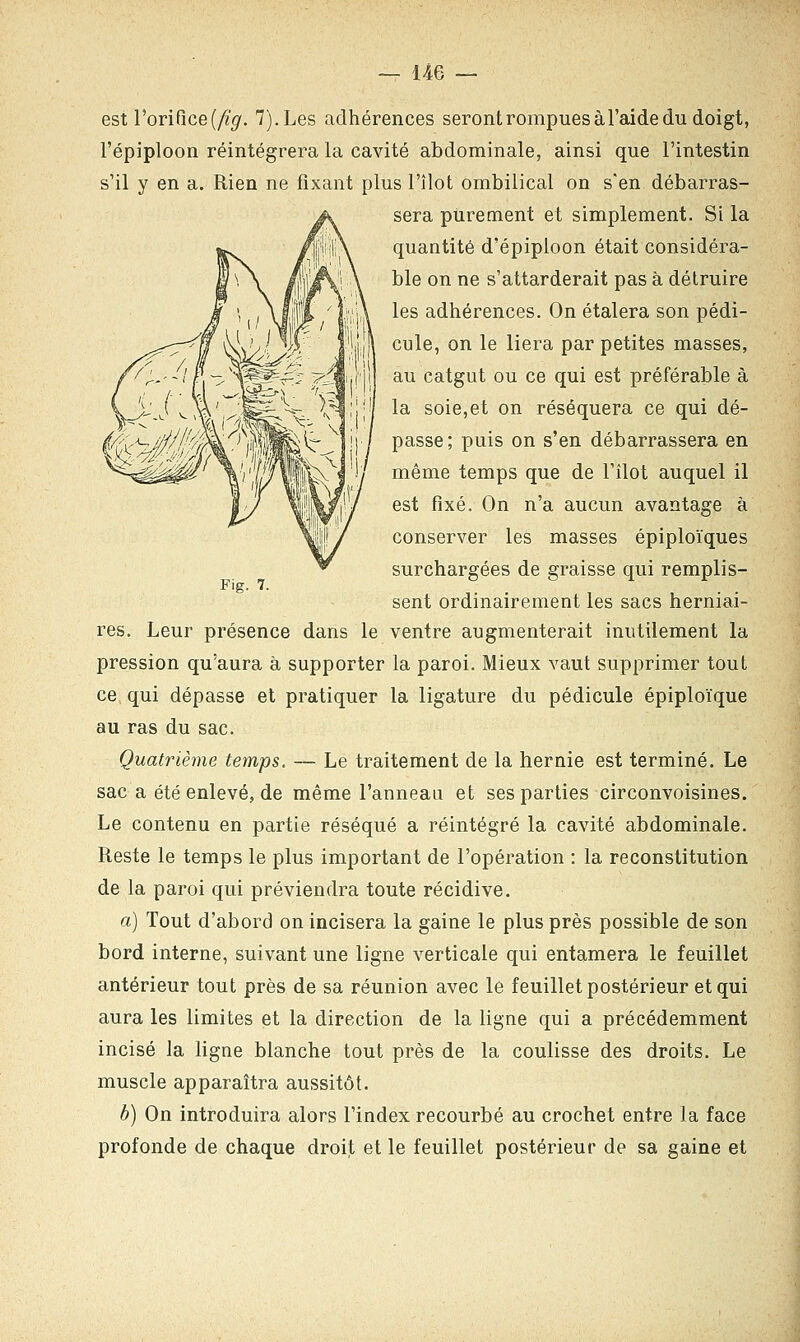 Fig. 7. est l'orifice {fig. 7).Les adhérences seront rompues à l'aide du doigt, l'épiploon réintégrera la cavité abdominale, ainsi que l'intestin s'il y en a. Rien ne fixant plus l'îlot ombilical on s'en débarras- sera purement et simplement. Si la quantité d'épiploon était considéra- ble on ne s'attarderait pas à détruire les adhérences. On étalera son pédi- cule, on le liera par petites masses, au catgut ou ce qui est préférable à la soie,et on réséquera ce qui dé- passe; puis on s'en débarrassera en même temps que de l'îlot auquel il est fixé. On n'a aucun avantage à conserver les masses épiploïques surchargées de graisse qui remplis- sent ordinairement les sacs herniai- res. Leur présence dans le ventre augmenterait inutilement la pression qu'aura à supporter la paroi. Mieux vaut supprimer tout ce qui dépasse et pratiquer la ligature du pédicule épiploïque au ras du sac. Quatrième temps. — Le traitement de la hernie est terminé. Le sac a été enlevé, de même l'anneau et ses parties circonvoisines. Le contenu en partie réséqué a réintégré la cavité abdominale. Reste le temps le plus important de l'opération : la reconstitution de la paroi qui préviendra toute récidive. a) Tout d'abord on incisera la gaine le plus près possible de son bord interne, suivant une ligne verticale qui entamera le feuillet antérieur tout près de sa réunion avec le feuillet postérieur et qui aura les limites et la direction de la ligne qui a précédemment incisé la ligne blanche tout près de la coulisse des droits. Le muscle apparaîtra aussitôt. b) On introduira alors l'index recourbé au crochet entre la face profonde de chaque droit et le feuillet postérieur de sa gaine et