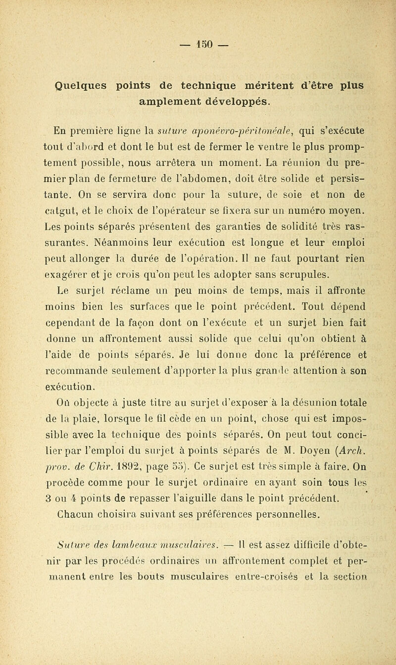 Quelques points de technique méritent d'être plus amplement développés. En première ligne la suture aponévro-péritonéale, qui s'exécute tout d'abord et dont le but est de fermer le ventre le plus promp- tement possible, nous arrêtera un moment. La réunion du pre- mier plan de fermeture de l'abdomen, doit être solide et persis- tante. On se servira donc pour la suture, de soie et non de catgut, et le choix de l'opérateur se fixera sur un numéro moyen. Les points séparés présentent des garanties de solidité très ras- surantes. Néanmoins leur exécution est longue et leur emploi peut allonger la durée de l'opération. Il ne faut pourtant rien exagérer et je crois qu'on peut les adopter sans scrupules. Le surjet réclame un peu moins de temps, mais il affronte moins bien les surfaces que le point précédent. Tout dépend cependant de la façon dont on l'exécute et un surjet bien fait donne un affrontement aussi solide que celui qu'on obtient à l'aide de points séparés. Je lui donne donc la préférence et recommande seulement d'apporter la plus grande attention à son exécution. Où objecte à juste titre au surjet d'exposer à la désunion totale de la plaie, lorsque le fil cède en un point, chose qui est impos- sible avec la technique des points séparés. On peut tout conci- lier par l'emploi du surjet à points séparés de M. Doyen (Arch. prov. de Chir. 1892, page 55). Ce surjet est très simple à faire. On procède comme pour le surjet ordinaire en ayant soin tous les 3 ou 4 points de repasser l'aiguille dans le point précédent. Chacun choisira suivant ses préférences personnelles. Suture des lambeaux musculaires. — 11 est assez difficile d'obte- nir par les procédés ordinaires un affrontement complet et per- manent entre les bouts musculaires entre-croisés et la section