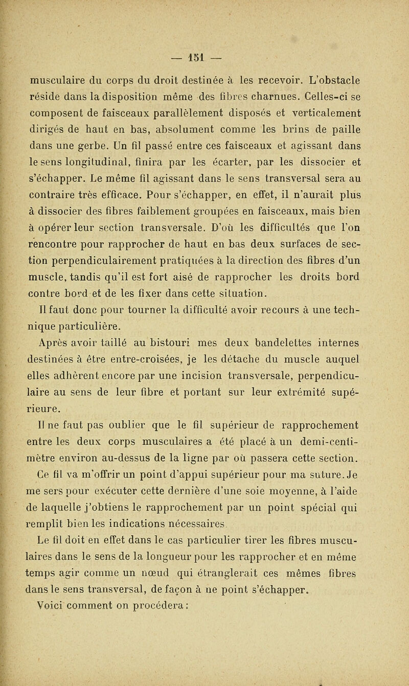 musculaire du corps du droit destinée à les recevoir. L'obstacle réside dans la disposition même des fibres charnues. Celles-ci se composent de faisceaux parallèlement disposés et verticalement dirigés de haut en bas, absolument comme les brins de paille dans une gerbe. Un fil passé entre ces faisceaux et agissant dans le sens longitudinal, finira par les écarter, par les dissocier et s'échapper. Le même fil agissant dans le sens transversal sera au contraire très efficace. Pour s'échapper, en effet, il n'aurait plus à dissocier des fibres faiblement groupées en faisceaux, mais bien à opérer leur section transversale. D'où les difficultés que l'on rencontre pour rapprocher de haut en bas deux surfaces de sec- tion perpendiculairement pratiquées à la direction des fibres d'un muscle, tandis qu'il est fort aisé de rapprocher les droits bord contre bord et de les fixer dans cette situation. Il faut donc pour tourner la difficulté avoir recours à une tech- nique particulière. Après avoir taillé au bistouri mes deux bandelettes internes destinées à être entre-croisées, je les détache du muscle auquel elles adhèrent encore par une incision transversale, perpendicu- laire au sens de leur fibre et portant sur leur extrémité supé- rieure. Il ne faut pas oublier que le fil supérieur de rapprochement entre les deux corps musculaires a été placé à un demi-centi- mètre environ au-dessus de la ligne par où passera cette section. Ce fil va m'offrir un point d'appui supérieur pour ma suture. Je me sers pour exécuter cette dernière d'une soie moyenne, à l'aide de laquelle j'obtiens le rapprochement par un point spécial qui remplit bien les indications nécessaires. Le fil doit en effet dans le cas particulier tirer les fibres muscu- laires dans le sens de la longueur pour les rapprocher et en même temps agir comme un nœud qui étranglerait ces mêmes fibres dans le sens transversal, de façon à ne point s'échapper. Voici comment on procédera;