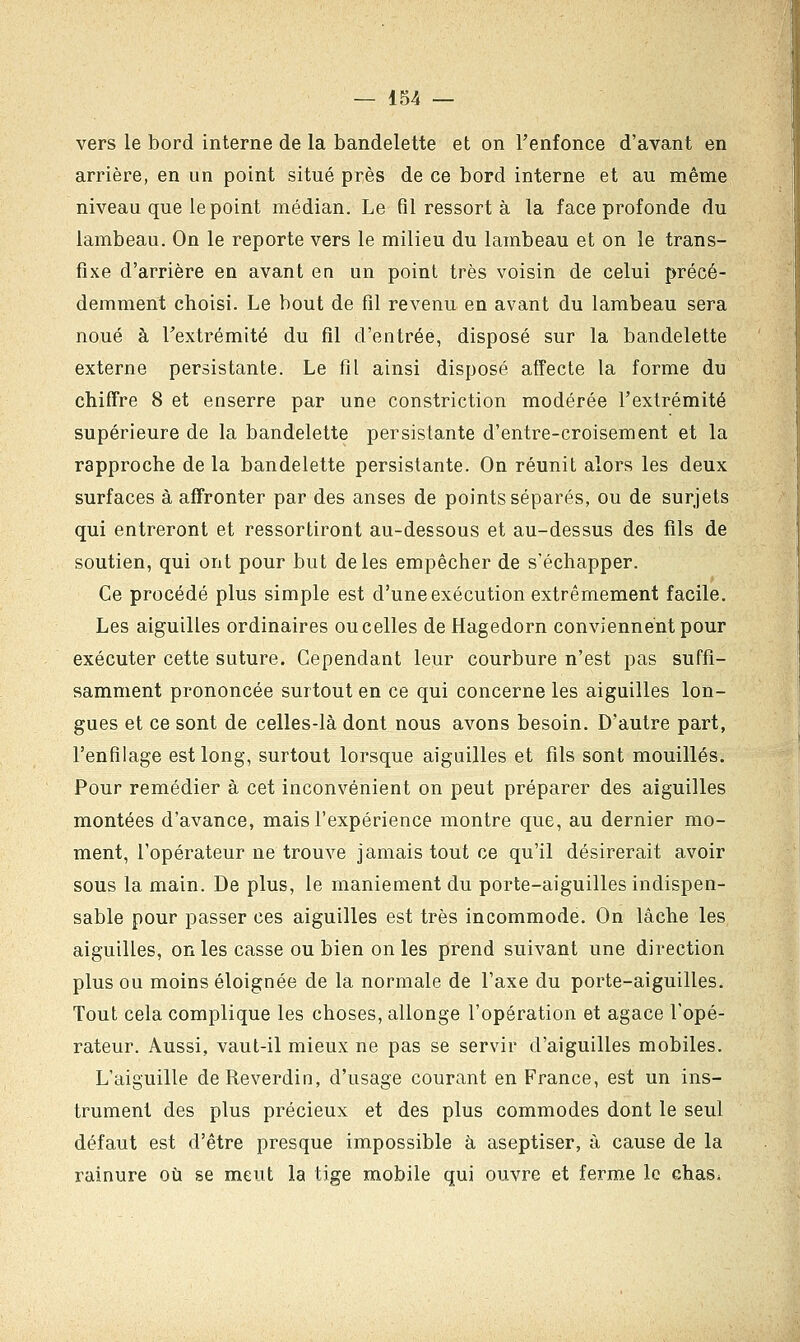 vers le bord interne de la bandelette et on l'enfonce d'avant en arrière, en un point situé près de ce bord interne et au même niveau que le point médian. Le fil ressort à la face profonde du lambeau. On le reporte vers le milieu du lambeau et on le trans- fixe d'arrière en avant en un point très voisin de celui précé- demment choisi. Le bout de fil revenu en avant du lambeau sera noué à Fextrémité du fil d'entrée, disposé sur la bandelette externe persistante. Le fil ainsi disposé affecte la forme du chiffre 8 et enserre par une constriction modérée l'extrémité supérieure de la bandelette persistante d'entre-croisement et la rapproche de la bandelette persistante. On réunit alors les deux surfaces à affronter par des anses de points séparés, ou de surjets qui entreront et ressortiront au-dessous et au-dessus des fils de soutien, qui ont pour but de les empêcher de s'échapper. Ce procédé plus simple est d'une exécution extrêmement facile. Les aiguilles ordinaires ou celles de Hagedorn conviennent pour exécuter cette suture. Cependant leur courbure n'est pas suffi- samment prononcée surtout en ce qui concerne les aiguilles lon- gues et ce sont de celles-là dont nous avons besoin. D'autre part, l'enfilage est long, surtout lorsque aiguilles et fils sont mouillés. Pour remédier à cet inconvénient on peut préparer des aiguilles montées d'avance, mais l'expérience montre que, au dernier mo- ment, l'opérateur ne trouve jamais tout ce qu'il désirerait avoir sous la main. De plus, le maniement du porte-aiguilles indispen- sable pour passer ces aiguilles est très incommode. On lâche les aiguilles, on les casse ou bien on les prend suivant une direction plus ou moins éloignée de la normale de l'axe du porte-aiguilles. Tout cela complique les choses, allonge l'opération et agace l'opé- rateur. Aussi, vaut-il mieux ne pas se servir d'aiguilles mobiles. L'aiguille de Reverdin, d'usage courant en France, est un ins- trument des plus précieux et des plus commodes dont le seul défaut est d'être presque impossible à aseptiser, à cause de la rainure où se meut la tige mobile qui ouvre et ferme le chas^