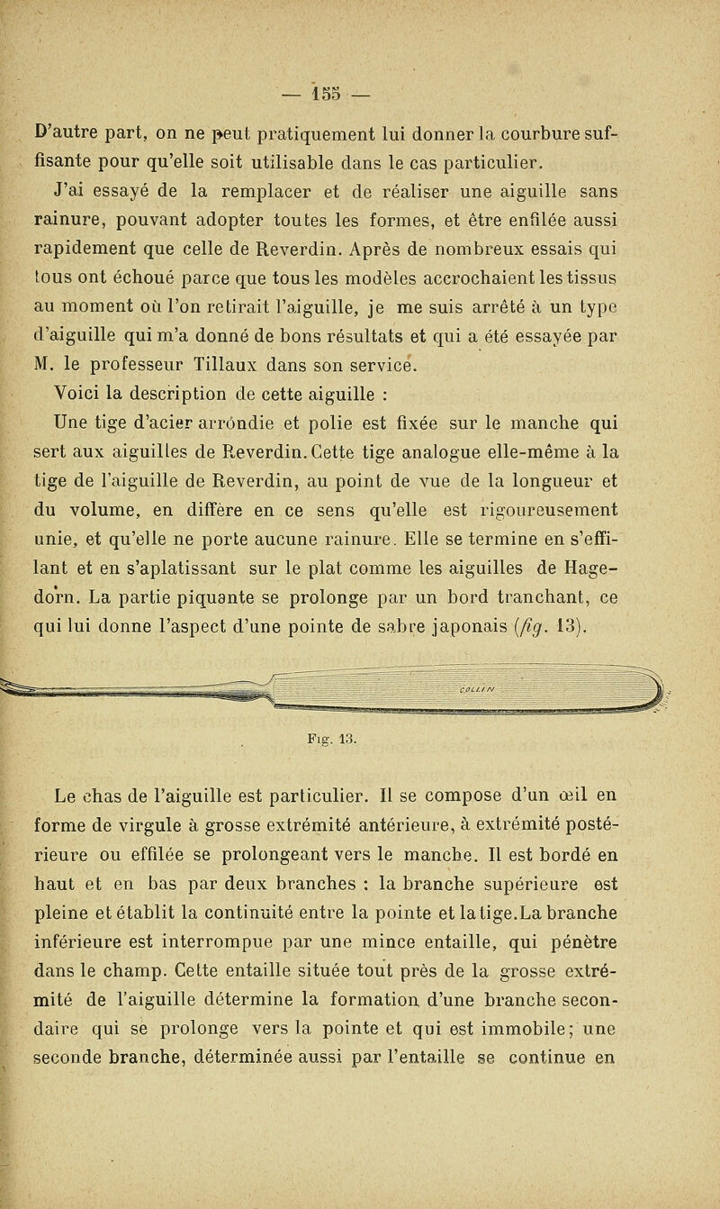D'autre part, on ne peut pratiquement lui donner la courbure suf- fisante pour qu'elle soit utilisable dans le cas particulier. J'ai essayé de la remplacer et de réaliser une aiguille sans rainure, pouvant adopter toutes les formes, et être enfilée aussi rapidement que celle de Reverdin. Après de nombreux essais qui tous ont échoué parce que tous les modèles accrochaient les tissus au moment où l'on retirait l'aiguille, je me suis arrêté à un type d'aiguille qui m'a donné de bons résultats et qui a été essayée par M. le professeur Tillaux dans son service. Voici la description de cette aiguille : Une tige d'acier arrondie et polie est fixée sur le manche qui sert aux aiguilles de P„everdin. Cette tige analogue elle-même à la tige de l'aiguille de Reverdin, au point de vue de la longueur et du volume, en diffère en ce sens qu'elle est rigoureusement unie, et qu'elle ne porte aucune rainure. Elle se termine en s'effi- lant et en s'aplatissant sur le plat comme les aiguilles de Hage- dorn. La partie piquante se prolonge par un bord tranchant, ce qui lui donne l'aspect d'une pointe de sabre japonais (fig. 13). Fig. 13. Le chas de l'aiguille est particulier. Il se compose d'un œil en forme de virgule à grosse extrémité antérieure, à extrémité posté- rieure ou effilée se prolongeant vers le manche. Il est bordé en haut et en bas par deux branches : la branche supérieure est pleine et établit la continuité entre la pointe et la tige.La branche inférieure est interrompue par une mince entaille, qui pénètre dans le champ. Cette entaille située tout près de la grosse extré- mité de l'aiguille détermine la formation d'une branche secon- daire qui se prolonge vers la pointe et qui est immobile; une seconde branche, déterminée aussi par l'entaille se continue en