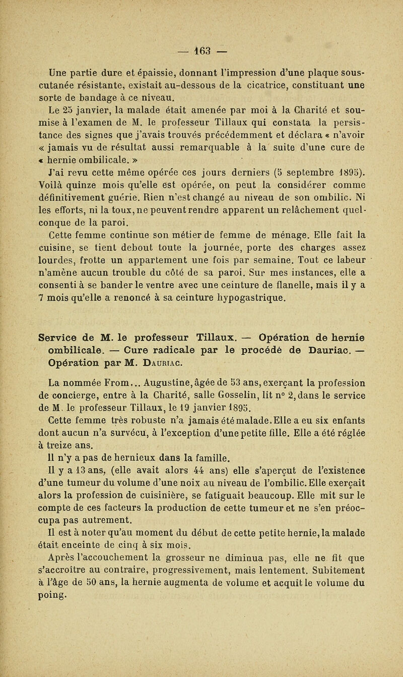 — 463 — Une partie dure et épaissie, donnant l'impression d'une plaque sous- cutanée résistante, existait au-dessous de la cicatrice, constituant une sorte de bandage à ce niveau. Le 25 janvier, la malade était amenée par moi à la Charité et sou- mise à l'examen de M. le professeur Tillaux qui constata la persis- tance des signes que j'avais trouvés précédemment et déclara « n'avoir « jamais vu de résultat aussi remarquable à la suite d'une cure de « hernie ombilicale. » J'ai revu cette même opérée ces jours derniers (S septembre 1895). Voilà quinze mois qu'elle est opérée, on peut la considérer comme définitivement guérie. Rien n'est changé au niveau de son ombilic. Ni les efforts, ni la toux, ne peuvent rendre apparent un relâchement quel- conque de la paroi. Cette femme continue son métier de femme de ménage. Elle fait la cuisine, se tient debout toute la journée, porte des charges assez lourdes, frotte un appartement une fois par semaine. Tout ce labeur n'amène aucun trouble du côté de sa paroi. Sur mes instances, elle a consenti à se bander le ventre avec une ceinture de flanelle, mais il y a 7 mois qu'elle a renoncé à sa ceinture hypogastrique. Service de M. le professeur Tillaux. — Opération de hernie ombilicale. — Cure radicale par le procédé de Dauriao. — Opération par M. Daurtac. La nommée From... Augustine,âgée de 53 ans,exerçant la profession de concierge, entre à la Charité, salle Gosselin, lit n° 2, dans le service de M, le professeur Tillaux, le 19 janvier 1895. Cette femme très robuste n'a jamais été malade. Elle a eu six enfants dont aucun n'a survécu, à l'exception d'une petite fille. Elle a été réglée à treize ans. 11 n'y a pas de hernieux dans la famille. Il y a 13 ans, (elle avait alors 44 ans) elle s'aperçut de l'existence d'une tumeur du volume d'une noix au niveau de l'ombilic. Elle exerçait alors la profession de cuisinière, se fatiguait beaucoup. Elle mit sur le compte de ces facteurs la production de cette tumeur et ne s'en préoc- cupa pas autrement. Il est à noter qu'au moment du début de cette petite hernie, la malade était enceinte de cinq à six mois. Après l'accouchement la grosseur ne diminua pas, elle ne fit que s'accroître au contraire, progressivement, mais lentement. Subitement à l'âge de 50 ans, la hernie augmenta de volume et acquit le volume du poing.