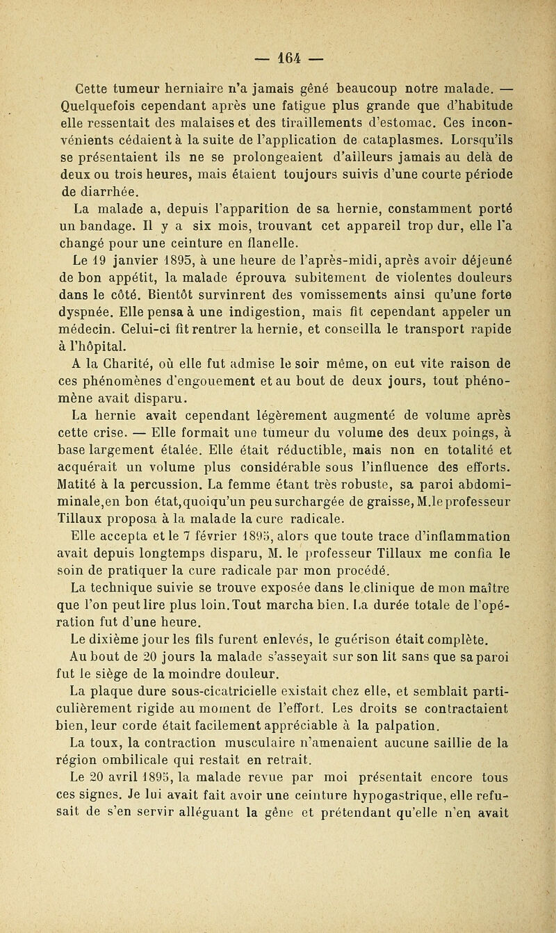 Cette tumeur herniaire n'a jamais gêné beaucoup notre malade. — Quelquefois cependant après une fatigue plus grande que d'habitude elle ressentait des malaises et des tiraillements d'estomac. Ces incon- vénients cédaient à la suite de l'application de cataplasmes. Lorsqu'ils se présentaient ils ne se prolongeaient d'ailleurs jamais au delà de deux ou trois heures, mais étaient toujours suivis d'une courte période de diarrhée. La malade a, depuis l'apparition de sa hernie, constamment porté un bandage. Il y a six mois, trouvant cet appareil trop dur, elle Ta changé pour une ceinture en flanelle. Le 19 janvier 1895, à une heure de l'après-midi, après avoir déjeuné de bon appétit, la malade éprouva subitement de violentes douleurs dans le côté. Bientôt survinrent des vomissements ainsi qu'une forte dyspnée. Elle pensa à une indigestion, mais fit cependant appeler un médecin. Celui-ci fit rentrer la hernie, et conseilla le transport rapide à l'hôpital. A la Charité, où elle fut admise le soir même, on eut vite raison de ces phénomènes d'engouement et au bout de deux jours, tout phéno- mène avait disparu. La hernie avait cependant légèrement augmenté de volume après cette crise. — Elle formait une tumeur du volume des deux poings, à base largement étalée. Elle était réductible, mais non en totalité et acquérait un volume plus considérable sous l'influence des efforts. Matité à la percussion. La femme étant très robuste, sa paroi abdomi- minale,en bon état,quoiqu'un peu surchargée de graisse, M.le professeur Tillaux proposa à la malade la cure radicale. Elle accepta et le 7 février 189o, alors que toute trace d'inflammation avait depuis longtemps disparu, M. le professeur Tillaux me confia le soin de pratiquer la cure radicale par mon procédé. La technique suivie se trouve exposée dans le clinique de mon maître que l'on peut lire plus loin. Tout marcha bien. La durée totale de l'opé- ration fut d'une heure. Le dixième jour les fils furent enlevés, le guérison était complète. Au bout de 20 jours la malade s'asseyait sur son lit sans que sa paroi fut le siège de la moindre douleur. La plaque dure sous-cicatricielle existait chez elle, et semblait parti- culièrement rigide au moment de l'effort. Les droits se contractaient bien, leur corde était facilement appréciable à la palpation. La toux, la contraction musculaire n'amenaient aucune saillie de la région ombilicale qui restait en retrait. Le 20 avril 1895, la malade revue par moi présentait encore tous ces signes. Je lui avait fait avoir une ceinture hypogastrique, elle refu- sait de s'en servir alléguant la gêne et prétendant qu'elle n'en avait