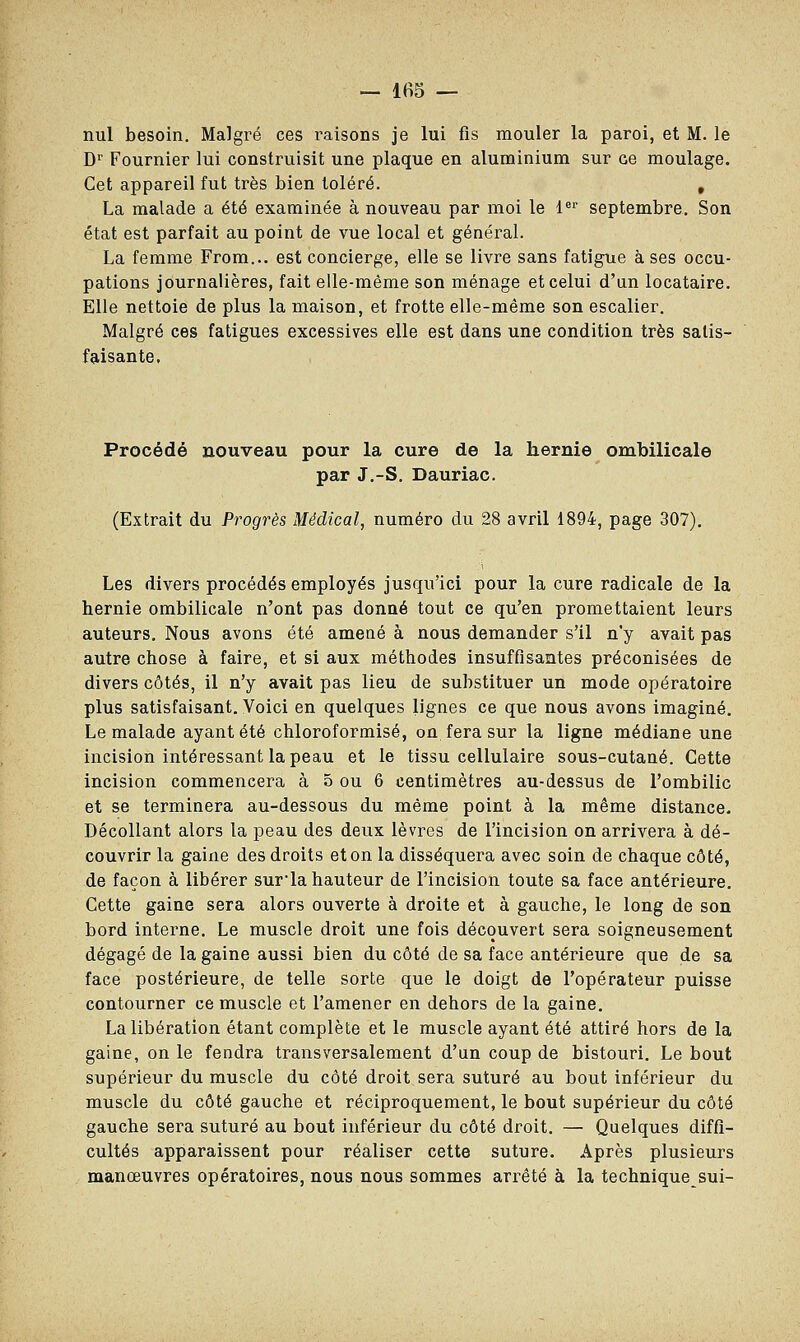 nul besoin. Malgré ces raisons je lui fis mouler la paroi, et M. le Dr Fournier lui construisit une plaque en aluminium sur ce moulage. Cet appareil fut très bien toléré. , La malade a été examinée à nouveau par moi le 1er septembre. Son état est parfait au point de vue local et général. La femme From... est concierge, elle se livre sans fatigue à ses occu- pations journalières, fait elle-même son ménage et celui d'un locataire. Elle nettoie de plus la maison, et frotte elle-même son escalier. Malgré ces fatigues excessives elle est dans une condition très satis- faisante. Procédé nouveau pour la cure de la hernie ombilicale par J.-S. Dauriac. (Extrait du Progrès Médical, numéro du 28 avril 1894, page 307). Les divers procédés employés jusqu'ici pour la cure radicale de la hernie ombilicale n'ont pas donné tout ce qu'en promettaient leurs auteurs. Nous avons été amené à nous demander s'il n'y avait pas autre chose à faire, et si aux méthodes insuffisantes préconisées de divers côtés, il n'y avait pas lieu de substituer un mode opératoire plus satisfaisant. Voici en quelques lignes ce que nous avons imaginé. Le malade ayant été chloroformisé, on fera sur la ligne médiane une incision intéressant la peau et le tissu cellulaire sous-cutané. Cette incision commencera à 5 ou 6 centimètres au-dessus de l'ombilic et se terminera au-dessous du même point à la même distance. Décollant alors la peau des deux lèvres de l'incision on arrivera à dé- couvrir la gaine des droits et on la disséquera avec soin de chaque côté, de façon à libérer surla hauteur de l'incision toute sa face antérieure. Cette gaine sera alors ouverte à droite et à gauche, le long de son bord interne. Le muscle droit une fois découvert sera soigneusement dégagé de la gaine aussi bien du côté de sa face antérieure que de sa face postérieure, de telle sorte que le doigt de l'opérateur puisse contourner ce muscle et l'amener en dehors de la gaine. La libération étant complète et le muscle ayant été attiré hors de la gaine, on le fendra transversalement d'un coup de bistouri. Le bout supérieur du muscle du côté droit sera suturé au bout inférieur du muscle du côté gauche et réciproquement, le bout supérieur du côté gauche sera suturé au bout inférieur du côté droit. — Quelques diffi- cultés apparaissent pour réaliser cette suture. Après plusieurs manœuvres opératoires, nous nous sommes arrêté à la technique sui-