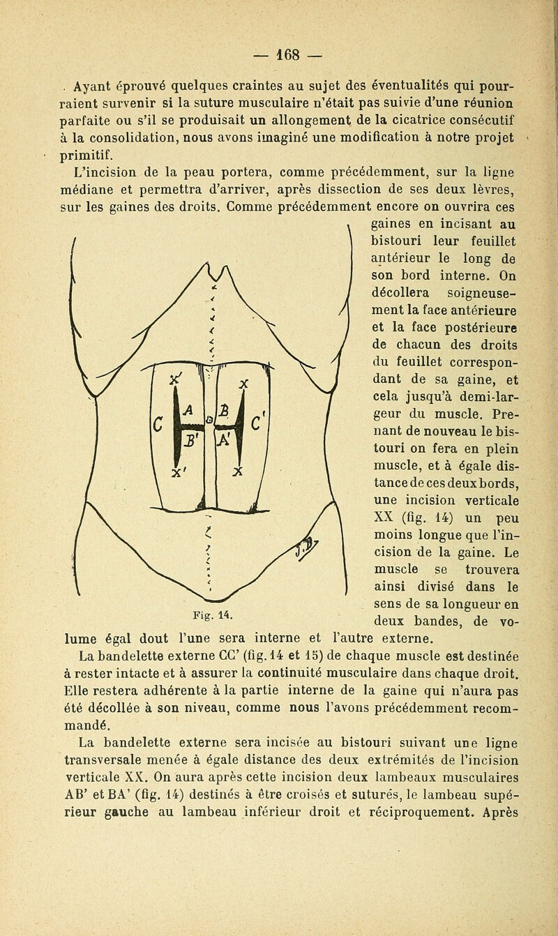 . Ayant éprouvé quelques craintes au sujet des éventualités qui pour- raient survenir si la suture musculaire n'était pas suivie d'une réunion parfaite ou s'il se produisait un allongement de la cicatrice consécutif à la consolidation, nous avons imaginé une modification à notre projet primitif. L'incision de la peau portera, comme précédemment, sur la ligne médiane et permettra d'arriver, après dissection de ses deux lèvres, sur les gaines des droits. Comme précédemment encore on ouvrira ces gaines en incisant au bistouri leur feuillet antérieur le long de son bord interne. On décollera soigneuse- ment la face antérieure et la face postérieure de chacun des droits du feuillet correspon- dant de sa gaine, et cela jusqu'à demi-lar- geur du muscle. Pre- nant de nouveau le bis- touri on fera en plein muscle, et à égale dis- tance de ces deuxbords, une incision verticale XX (fig. 14) un peu moins longue que l'in- cision de la gaine. Le muscle se trouvera ainsi divisé dans le sens de sa longueur en deux bandes, de vo- l'autre externe. La bandelette externe GC (fig. 14 et 15) de chaque muscle est destinée à rester intacte et à assurer la continuité musculaire dans chaque droit. Elle restera adhérente à la partie interne de la gaine qui n'aura pas été décollée à son niveau, comme nous l'avons précédemment recom- mandé. La bandelette externe sera incisée au bistouri suivant une ligne transversale menée à égale distance des deux extrémités de l'incision verticale XX. On aura après cette incision deux lambeaux musculaires AB' etBA' (fig. 14) destinés à être croisés et suturés, le lambeau supé- rieur gauche au lambeau inférieur droit et réciproquement. Après Fig. 14. lume égal dout l'une sera interne et