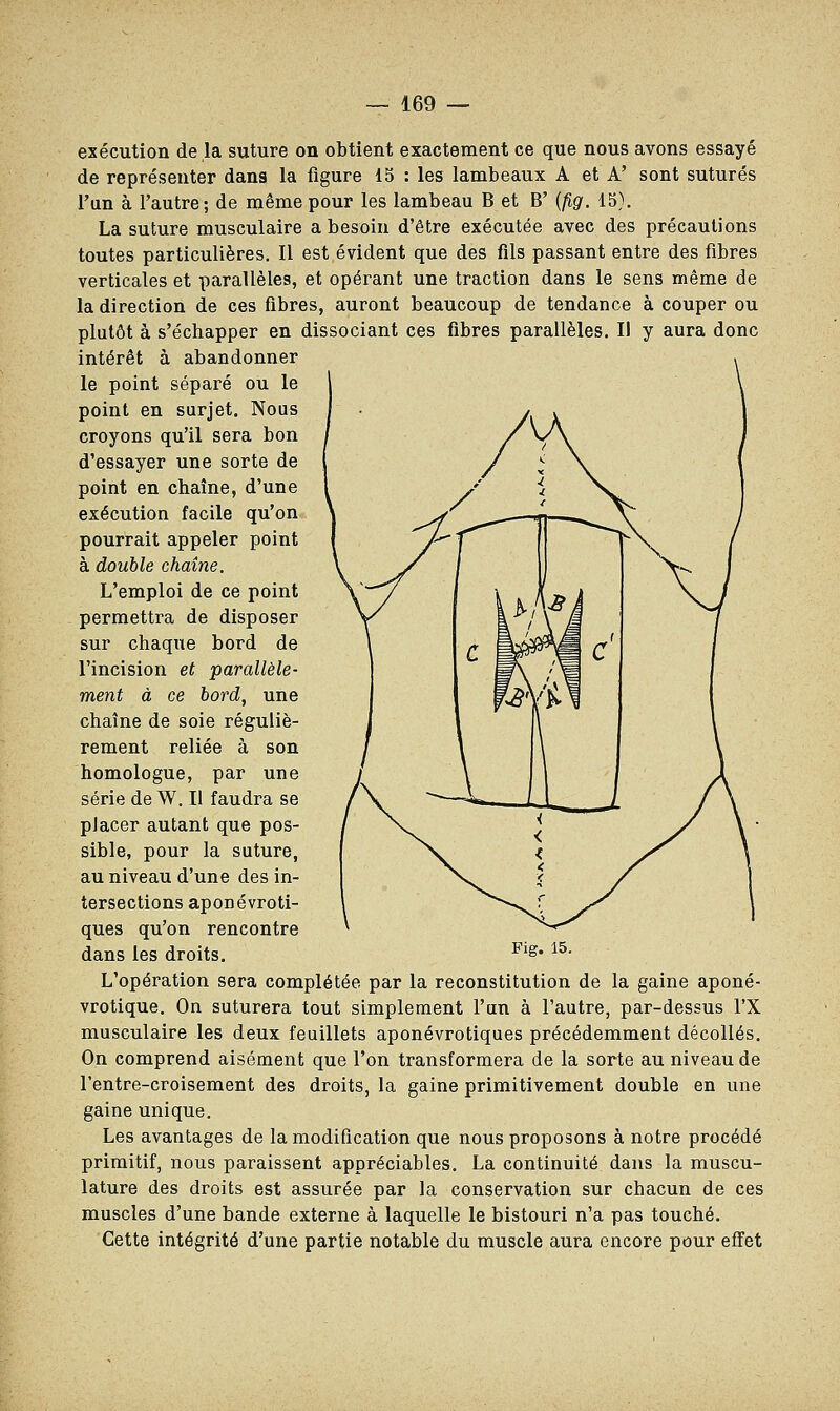 exécution de la suture on obtient exactement ce que nous avons essayé de représenter dans la figure 15 : les lambeaux A et A' sont suturés l'un à l'autre; de même pour les lambeau B et B' (fig. 15). La suture musculaire a besoin d'être exécutée avec des précautions toutes particulières. Il est évident que des fils passant entre des fibres verticales et parallèles, et opérant une traction dans le sens même de la direction de ces fibres, auront beaucoup de tendance à couper ou plutôt à s'échapper en dissociant ces fibres parallèles. Il y aura donc intérêt à abandonner le point séparé ou le point en surjet. Nous croyons qu'il sera bon d'essayer une sorte de point en chaîne, d'une exécution facile qu'on pourrait appeler point à double chaîne. L'emploi de ce point permettra de disposer sur chaque bord de l'incision et parallèle- ment à ce bord, une chaîne de soie réguliè- rement reliée à son homologue, par une série de W. Il faudra se placer autant que pos- sible, pour la suture, au niveau d'une des in- tersections aponévroti- ques qu'on rencontre dans les droits. Flg* 15- L'opération sera complétée par la reconstitution de la gaine aponé- vrotique. On suturera tout simplement l'un à l'autre, par-dessus l'X musculaire les deux feuillets aponévrotiques précédemment décollés. On comprend aisément que l'on transformera de la sorte au niveau de l'entre-croisement des droits, la gaine primitivement double en une gaine unique. Les avantages de la modification que nous proposons à notre procédé primitif, nous paraissent appréciables. La continuité dans la muscu- lature des droits est assurée par la conservation sur chacun de ces muscles d'une bande externe à laquelle le bistouri n'a pas touché. Cette intégrité d'une partie notable du muscle aura encore pour effet