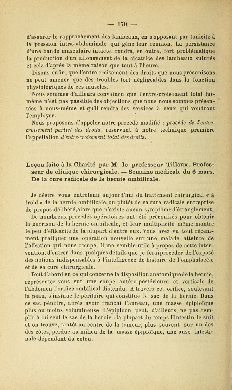 d'assurer le rapprochement des lambeaux, en s'opposant par tonicité à la pression intra-abdominale qui gêne leur réunion. La persistance d'une bande musculaire intacte, rendra, en outre, fort problématique la production d'un allongement de la cicatrice des lambeaux suturés et cela d'après la même raison que tout à l'heure. Disons enfin, que l'entre-croisement des droits que nous préconisons ne peut amener que des troubles fort négligeables dans la fonction physiologiques de ces muscles. Nous sommes d'ailleurs convaincu que l'entre-croisement total lui- même n'est pas passible des objections que nous nous sommes présen- tées à nous-même et qu'il rendra des services à ceux qui voudront l'employer. Nous proposons d'appeler notre procédé modifié : procédé de Ventre- croisement partiel des droits, réservant à notre technique première l'appellation d'entre-croisement total des droits. Leçon faite à la Charité par M. le professeur Tillaux, Profes- seur de clinique chirurgicale. — Semaine médicale du 6 mars. De la cure radicale de la hernie ombilicale. Je désire vous entretenir aujourd'hui du traitement chirurgical « à froid» de la hernie ombilicale, ou plutôt de sa cure radicale entreprise de propos délibéré,alors que n'existe aucun symptôme d'étranglement. De nombreux procédés opératoires ont été préconisés pour obtenir la guérison de la hernie ombilicale, et leur multiplicité même montre le peu d'efficacité de la plupart d'entre eux. Vous avez vu tout récem- ment pratiquer une opération nouvelle sur une malade atteinte de l'affection qui nous occupe. Il me semble utile à propos de cette inter- vention, d'entrer dans quelques détails que je ferai procéder de l'exposé des notions indispensables à l'intelligence de histoire de l'omphalocèle et de sa cure chirurgicale. Tout d'abord en ce qui concerne la disposition anatomique de la hernie, représentez-vous sur une coupe antéro-postérieure et verticale de l'abdomen l'orifice ombilical distendu. A travers cet orifice, soulevant la peau, s'insinue le péritoire qui constitue le sac de la hernie. Dans ce sac pénètre, après avoir franchi l'anneau, une masse épiploïque plus ou moins volumineuse. L'épiploon peut, d'ailleurs, ne pas rem- plir à lui seul le sac de la hernie : la plupart du temps l'intestin le suit et on trouve, tantôt au centre de la tumeur, plus souvent sur un des des côtés, perdue au milieu de la masse épiploïque, une anse intesti- nale dépendant du colon,