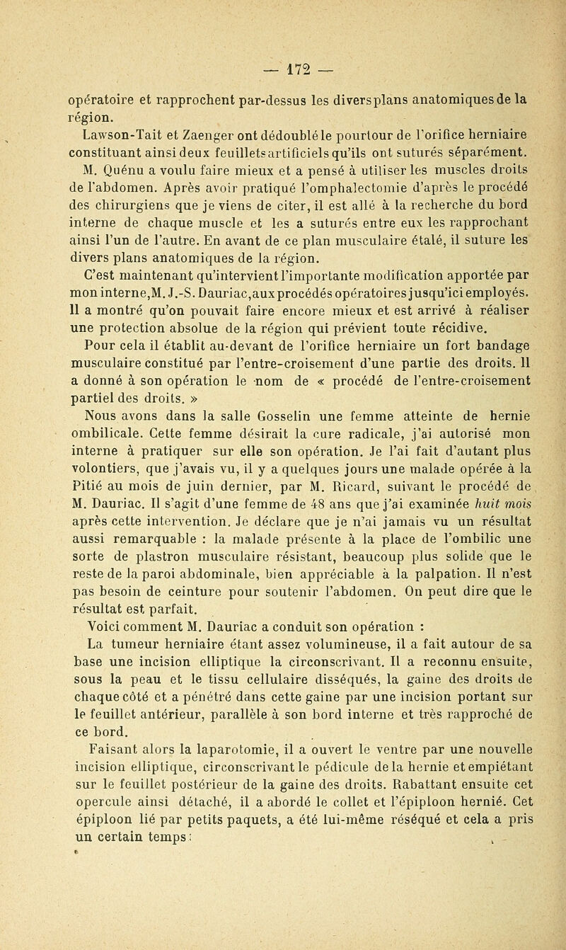 opératoire et rapprochent par-dessus les diversplans anatomiquesde la région. Lawson-Tait et Zaenger ont dédoublé le pourtour de l'orifice herniaire constituant ainsi deux feuillets artificiels qu'ils ont suturés séparément. M. Quénu a voulu faire mieux et a pensé à utiliser les muscles droits de l'abdomen. Après avoir pratiqué l'omphalectomie d'après le procédé des chirurgiens que je viens de citer, il est allé à la recherche du bord interne de chaque muscle et les a suturés entre eux les rapprochant ainsi l'un de l'autre. En avant de ce plan musculaire étalé, il suture les divers plans anatomiques de la région. C'est maintenant qu'intervient l'importante modification apportée par mon interne,M. J.-S. Dauriac,aux procédés opératoires jusqu'ici employés. 11 a montré qu'on pouvait faire encore mieux et est arrivé à réaliser une protection absolue de la région qui prévient toute récidive. Pour cela il établit au-devant de l'orifice herniaire un fort bandage musculaire constitué par l'entre-croisement d'une partie des droits. 11 a donné à son opération le nom de « procédé de l'entre-croisement partiel des droits. » Nous avons dans la salle Gosselin une femme atteinte de hernie ombilicale. Cette femme désirait la cure radicale, j'ai autorisé mon interne à pratiquer sur elle son opération. Je l'ai fait d'autant plus volontiers, que j'avais vu, il y a quelques jours une malade opérée à la Pitié au mois de juin dernier, par M. Ricard, suivant le procédé de M. Dauriac. Il s'agit d'une femme de 48 ans que j'ai examinée huit mois après cette intervention. Je déclare que je n'ai jamais vu un résultat aussi remarquable : la malade présente à la place de l'ombilic une sorte de plastron musculaire résistant, beaucoup plus solide que le reste de la paroi abdominale, bien appréciable à la palpation. Il n'est pas besoin de ceinture pour soutenir l'abdomen. On peut dire que le résultat est parfait. Voici comment M. Dauriac a conduit son opération : La tumeur herniaire étant assez volumineuse, il a fait autour de sa base une incision elliptique la circonscrivant. Il a reconnu ensuite, sous la peau et le tissu cellulaire disséqués, la gaine des droits de chaque côté et a pénétré dans cette gaine par une incision portant sur le feuillet antérieur, parallèle à son bord interne et très rapproché de ce bord. Faisant alors la laparotomie, il a ouvert le ventre par une nouvelle incision elliptique, circonscrivant le pédicule delà hernie et empiétant sur le feuillet postérieur de la gaine des droits. Rabattant ensuite cet opercule ainsi détaché, il a abordé le collet et l'épiploon hernie. Cet épiploon lié par petits paquets, a été lui-même réséqué et cela a pris un certain temps : i -