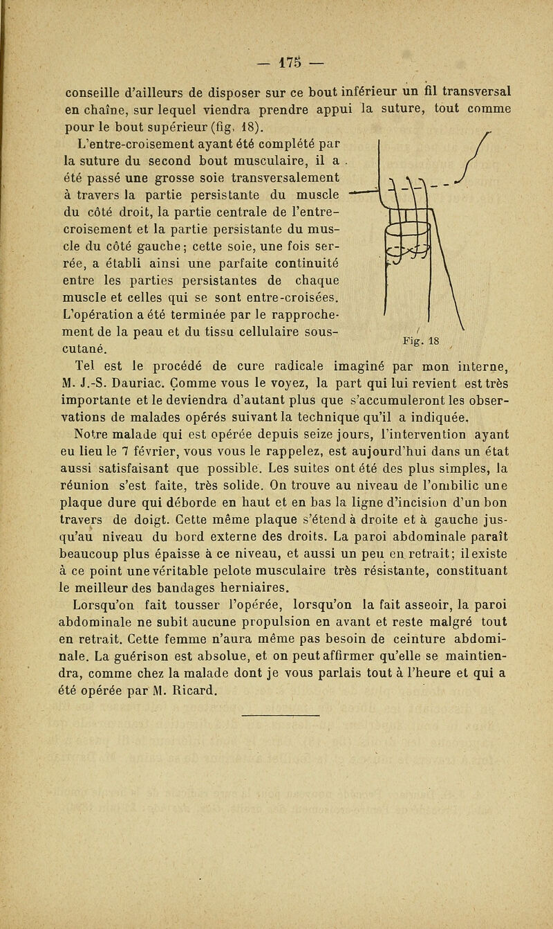Fig. 18 conseille d'ailleurs de disposer sur ce bout inférieur un fil transversal en chaîne, sur lequel viendra prendre appui la suture, tout comme pour le bout supérieur (fig, 18). L'entre-croisement ayant été complété par la suture du second bout musculaire, il a . été passé une grosse soie transversalement à travers la partie persistante du muscle — du côté droit, la partie centrale de l'entre- croisement et la partie persistante du mus- cle du côté gauche; cette soie, une fois ser- rée, a établi ainsi une parfaite continuité entre les parties persistantes de chaque muscle et celles qui se sont entre-croisées. L'opération a été terminée par le rapproche- ment de la peau et du tissu cellulaire sous- cutané. Tel est le procédé de cure radicale imaginé par mon interne, M. J.-S. Dauriac. Comme vous le voyez, la part qui lui revient est très importante et le deviendra d'autant plus que s'accumuleront les obser- vations de malades opérés suivant la technique qu'il a indiquée. Notre malade qui est opérée depuis seize jours, l'intervention ayant eu lieu le 7 février, vous vous le rappelez, est aujourd'hui dans un état aussi satisfaisant que possible. Les suites ont été des plus simples, la réunion s'est faite, très solide. On trouve au niveau de l'ombilic une plaque dure qui déborde en haut et en bas la ligne d'incision d'un bon travers de doigt. Cette même plaque s'étend à droite et à gauche jus- qu'au niveau du bord externe des droits. La paroi abdominale paraît beaucoup plus épaisse à ce niveau, et aussi un peu en retrait; il existe à ce point une véritable pelote musculaire très résistante, constituant le meilleur des bandages herniaires. Lorsqu'on fait tousser l'opérée, lorsqu'on la fait asseoir, la paroi abdominale ne subit aucune propulsion en avant et reste malgré tout en retrait. Cette femme n'aura même pas besoin de ceinture abdomi- nale. La guérison est absolue, et on peut affirmer qu'elle se maintien- dra, comme chez la malade dont je vous parlais tout à l'heure et qui a été opérée par M. Ricard.