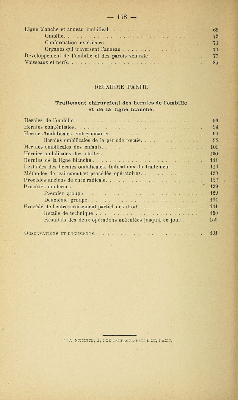Ligne blanche et anneau ombilical 68 Ombilic 72 Conformation extérieure 73 Organes qui traversent Panneau . 74 Développement de l'ombilic et des parois ventrale.- 77 Vaisseaux et nerfs 85 DEUXIEME PARTIE Traitement chirurgical des hernies de l'ombilic et de la ligne blanche. Hernies de l'ombilic 93 Hernies congénitales 94 Hernies ombilicales embryonnaires . 94 Hernies ombilicales de la période fœtale 98 Hernies ombilicales des enfants 101 Hernies ombilicales des adultes l()(j Hernies de la ligne blanche J11 Destinées des hernies ombilicales. Indications du traitement 114 Méthodes de traitement et procédés opératoires 120 Procédés anciens de cure radicale 127 Procédés modernes * 129 Premier groupe 129 Deuxième groupe 134 Procédé de l'entre-eroisement partiel des droits : . . . . 141 Détails de technique 15U Résultats des deux opérations exécutées jusquà ce jour ... . 150 Observations et documents loi noisette, o, hue CA^rAGKE-rr.EmÈr.::, vazi