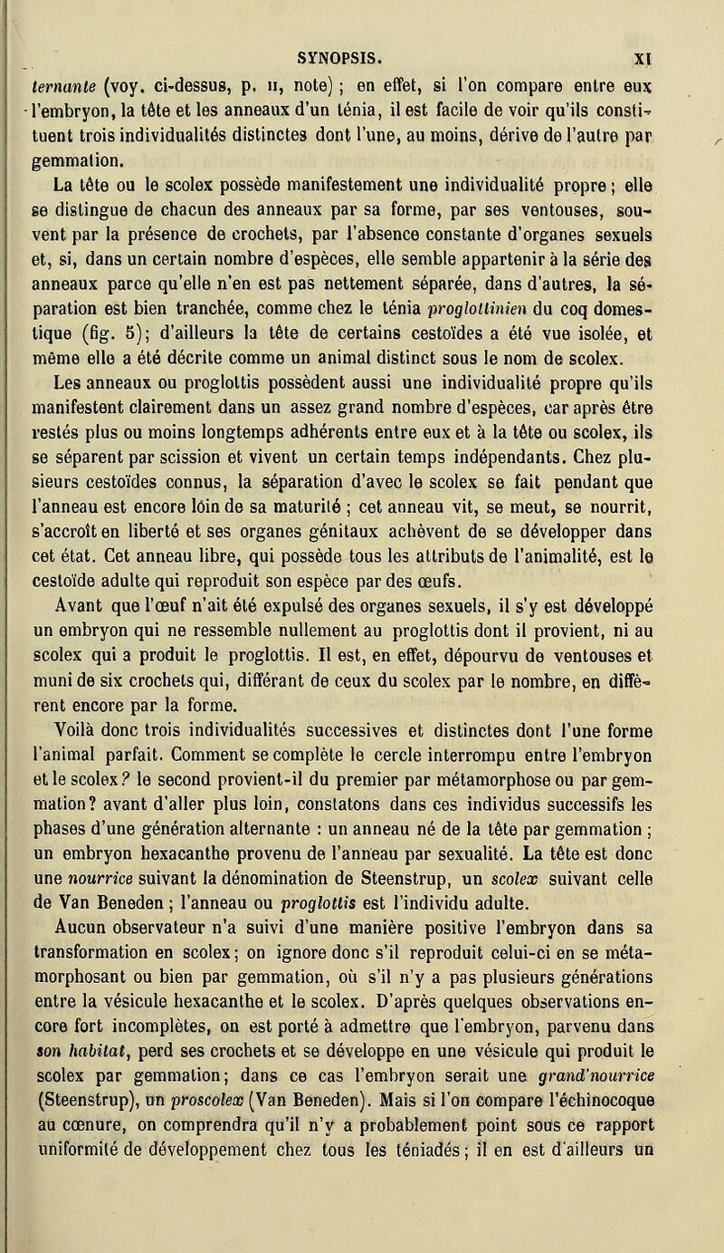 lernante (voy. ci-dessus, p. », note) ; en effet, si l'on compare entre eux l'embryon, la tête et les anneaux d'un ténia, il est facile de voir qu'ils constH tuent trois individualités distinctes dont l'une, au moins, dérive de l'autre par gemmation. La tête ou le scolex possède manifestement une individualité propre; elle se distingue de chacun des anneaux par sa forme, par ses ventouses, sou- vent par la présence de crochets, par l'absence constante d'organes sexuels et, si, dans un certain nombre d'espèces, elle semble appartenir à la série des anneaux parce qu'elle n'en est pas nettement séparée, dans d'autres, la sé- paration est bien tranchée, comme chez le ténia proglotlinien du coq domes- tique (fig. 5); d'ailleurs la tête de certains cestoïdes a été vue isolée, et même elle a été décrite comme un animal distinct sous le nom de scolex. Les anneaux ou progloltis possèdent aussi une individualité propre qu'ils manifestent clairement dans un assez grand nombre d'espèces, car après être restés plus ou moins longtemps adhérents entre eux et à la tête ou scolex, ils se séparent par scission et vivent un certain temps indépendants. Chez plu- sieurs cestoïdes connus, la séparation d'avec le scolex se fait pendant que l'anneau est encore loin de sa maturité ; cet anneau vit, se meut, se nourrit, s'accroît en liberté et ses organes génitaux achèvent de se développer dans cet état. Cet anneau libre, qui possède tous les attributs de l'animalité, est le cestoïde adulte qui reproduit son espèce par des œufs. Avant que l'œuf n'ait été expulsé des organes sexuels, il s'y est développé un embryon qui ne ressemble nullement au proglottis dont il provient, ni au scolex qui a produit le proglottis. Il est, en effet, dépourvu de ventouses et muni de six crochets qui, différant de ceux du scolex par le nombre, en diffè- rent encore par la forme. Voilà donc trois individualités successives et distinctes dont l'une forme l'animal parfait. Comment se complète le cercle interrompu entre l'embryon et le scolex? le second provient-il du premier par métamorphose ou par gem- mation? avant d'aller plus loin, constatons dans ces individus successifs les phases d'une génération alternante : un anneau né de la tête par gemmation ; un embryon hexacanthe provenu de l'anneau par sexualité. La tête est donc une nourrice suivant la dénomination de Steenstrup, un scolex suivant celle de Van Beneden ; l'anneau ou proglottis est l'individu adulte. Aucun observateur n'a suivi d'une manière positive l'embryon dans sa transformation en scolex ; on ignore donc s'il reproduit celui-ci en se méta- morphosant ou bien par gemmation, où s'il n'y a pas plusieurs générations entre la vésicule hexacanthe et le scolex. D'après quelques observations en- core fort incomplètes, on est porté à admettre que l'embryon, parvenu dans son habitat, perd ses crochets et se développe en une vésicule qui produit le scolex par gemmation; dans ce cas l'embryon serait une grand'nourrice (Steenstrup), un proscolex (Van Beneden). Mais si l'on compare l'échinocoque au cœnure, on comprendra qu'il n'y a probablement point sous ce rapport uniformité de développement chez tous les téniadés ; il en est d'ailleurs un