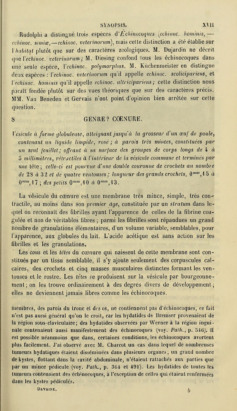 Rudolphi a distingué trois espèces d'Echinocoques {echinoc, komiuis, — echinoc. simiœ,—echinoc. veterinorum), mais celte distinction a été établie sur l'habitai plutôt que sur des caractères zoologiques. M. Dujardin ne décrit cjilè Yeéhihàc. veterinorum; M. Diesing confond lous les échinocoques dans une seule espèce, Ycchinoc. polymorphus. M. Kiichenmeister en distingue deux espèces : Veehihoc. veterinorum qu'il appelle echinoc. scolicipariens, et Ycchinoc. hominis qu'il appelle echinoc. allricipariens; cette distinction nous paraît fondée plutôt sur des vues théoriques que sur des caractères précis. MM. Van Beneden et Gervais n'ont point d'opinion bien arrêtée sur cette question. 8 GENRE? CŒNURE. Vésicule à forme globuleuse, atteignant jusqu'à la grosseur d'un œuf de poulef contenant un liquide limpide, rosé ; à parois très minces, constituées par un seul feuillet; offrant à sa surface des groupes de corps longs de 4 à 5 millimètres, rètracliles à l'intérieur de la vésicule commune et terminés par une tête; celle-ci est pourvue d'une double couronne de crochets au nombre de 28 à 32 et de quatre ventouses; longueur des grands crochets, 0mm,15 à 0nlVl7 ; des petits 0n,n,,10 à 0m\<l3. La vésicule du cœnure est une membrane très mince, simple, très con- tractile, au moins dans son premier âge, constituée par un stratum dans le- quel on reconnaît des fibrilles ayant l'apparence de celles de la fibrine coa- gulée et non de véritables fibres ; parmi les fibrilles sont répandues un grand nombre de granulations élémentaires, d'un volume variable, semblables, pour l'apparence, aux globules du lait. L'acide acétique est sans action sur les fibrilles et les granulations. Lès cous et les têtes du cœnure qui naissent de cette membrane sont con- stitués par un tissu semblable, il s'y ajoute seulement des corpuscules cal- caires, des crochets et cinq masses musculaires distinctes formant les ven- touses et le rostre. Les têtes se produisent sur la vésicule par bourgeonne- ment ; on les trouve ordinairement à des degrés divers de développement ; elles ne deviennent jamais libres comme les échinocoques. membres, des parois du tronc et des os, ne contiennent pas d'échinocoques, ce fait n'est pas aussi général qu'on le croit, car les hydatides de Bremser provenaient de la région sous-claviculaire; des hydatides observées par Werner à la région ingui- nale contenaient aussi manifestement des échinocoques (voy. Palh., p. 546J. II est possible néanmoins que dans, certaines conditions, les échinocoques avortent plus facilement. J'ai observé avec M. Charcot un cas dans lequel de nombreuses tumeurs hydatiques étaient disséminées dans plusieurs organes; un grand nombre de kystes, flottant dans la cavité abdominale, n'étaient rattachés aux parties que par un mince pédicule (voy. Palh., p. 364 et 491). Les hydatides de toutes les tumeurs contenaient des éch'nocoques, à l'exception de celles qui étaient renfermées dans les kystes pédicures. UAVAINE. £,