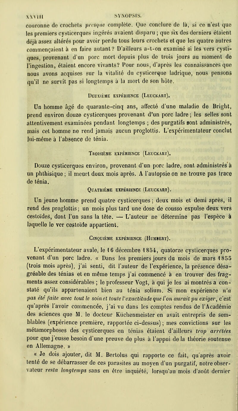 couronne do crochets presque complote. Que conclure de là, si ce n'est que les premiers cysticerques ingérés avaient disparu ; que six dos derniers étaient déjà assez altérés pour avoir perdu tous leurs crochets et que les quatre autres commençaient à en fairo autant? D'ailleurs a-t-on examiné si les vers cysti- ques, provenant d'un porc mort depuis plus de trois jours au moment de l'ingestion, étaient encoro vivants? Pour nous, d'après les connaissances que nous avons acquises sur la vitalité du cysticerqtie ladrique, nous pensons qu'il ne survit pas si longtemps à la mort de son hôte. Deuxième expérience (Leuckart). Un homme âgé do quarante-cinq ans, affecté d'une maladie de Bright, prend environ douze cysticerques provenant d'un porc ladre; les selles sont attentivement examinées pendant longtemps ; des purgatifs sont administrés, mais cet homme ne rend jamais aucun proglottis. L'expérimentateur conclut lui-même à l'absence de ténia. Troisième expérience (Leuckart). Douze cysticerques environ, provenant d'un porc ladre, sont administrés à un phthisique ; il meurt deux mois après. A l'autopsie on ne trouve pas trace de ténia. Quatrième expérience (Leuckart). Un jeune homme prend quatre cysticerques ; deux mois et demi après, il rend des proglottis ; un mois plus tard une dose de cousso expulse deux vers cestoïdes, dont l'un sans la tête. — L'auteur ne détermine pas l'espèce à laquelle le ver cestoïde appartient. Cinquième expérience (Humbert). L'expérimentateur avale, le 16 décembre 1854, quatorze cysticerques pro- venant d'un porc ladre. « Dans les premiers jours du mois de mars 1855 (trois mois après), j'ai senti, dit l'auteur de l'expérience, la présence désa- gréable des ténias et en même temps j'ai commencé à en trouver des frag- ments assez considérables ; le professeur Vogt, à qui je les ai montrés a con- staté qu'ils appartenaient bien au ténia solium. Si mon expérience n'a pas été faite avec tout le soin et toute l'exactitude que l'on aurait pu exiger, c'est qu'après l'avoir commencée, j'ai vu dans les comptes rendus de l'Académie des sciences que M. le docteur Kùchenmeister en avait entrepris de sem- blables (expérience première, rapportée ci-dessus) ; mes convictions sur les métamorphoses des cysticerques en ténias étaient d'ailleurs trop arrêtées pour que j'eusse besoin d'une preuve de plus à l'appui delà théorie soutenue en Allemagne. » « Je dois ajouter, dit M. Bertolus qui rapporte ce fait, qu'après avoir tenté de se débarrasser de ces parasites au moyen d'un purgatif, notre obser- vateur 7*esla longtemps sans en être inquiété, lorsqu'au mois d'août dernier